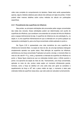 74
visão mais completa do comportamento do tabuleiro. Neste texto serão apresentados,
apenas, alguns métodos elásticos para cálculo dos esforços em lajes de pontes. O leitor
poderá obter maiores detalhes sobre outros métodos de cálculo em publicações
específicas.
2.5.1 Procedimento das superfícies de influência
Nas pontes, as principais solicitações são provocadas pelas cargas concentradas
das rodas dos veículos. Essas solicitações podem ser determinadas com auxílio de
superfícies de influência, que constituem uma extensão do conceito de linha de influência
para o espaço bidimensional da laje. A superfície de influência de uma solicitação Sm, na
seção m, é uma superfície tridimensional em que a ordenada em um ponto qualquer (a)
representa a solicitação Sm para uma força concentrada unitária aplicada no ponto a.
Na Figura 2.25 é apresentada uma vista isométrica de uma superfície de
influência de momento fletor, na seção do meio do vão, de uma laje isotrópica retangular
simplesmente apoiada nos quatro lados. Pela definição de superfície de influência,
admitindo-se uma força concentrada P aplicada num ponto a da laje, o momento fletor no
meio do vão vale M = P.ya, onde ya representa a ordenada da superfície de influência no
ponto a. Nessa figura observa-se que as ordenadas tendem para o infinito quando o
ponto a se aproxima da seção do meio do vão. Teoricamente, uma força concentrada,
aplicada no meio do vão, produz nesta seção um momento infinitamente grande.
Contudo, como a força se distribui em uma certa área (em geral se considera o
espalhamento da força a 450
até o plano médio da laje), o momento é dado pela
ordenada média da superfície nessa área, cujo valor pode ser calculado numericamente.
 