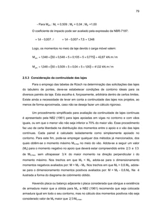 79
- Para Mym : ML = 0,509 ; Mp = 0,04 ; Mp’ =1,00
O coeficiente de impacto pode ser avaliado pela expressão da NBR-7187:
ϕ = −14 0 007, , .l ⇒ ϕ = − × =14 0 007 7 5 1348, , , ,
Logo, os momentos no meio da laje devido à carga móvel valem:
( )Mxm = × × + × + × =1348 50 0 548 5 0105 5 0 775 42 87, , , , , kN.m / m
( )Mym = × × + × + × =1348 50 0 509 5 0 04 5 100 4132, , , , , kN.m / m
2.5.3 Consideração da continuidade das lajes
Para o emprego das tabelas de Rüsch na determinação das solicitações das lajes
do tabuleiro de pontes, deve-se estabelecer condições de contorno ideais para os
diversos painéis da laje. Esta escolha é, forçosamente, arbitrária dentro de certos limites.
Existe ainda a necessidade de levar em conta a continuidade das lajes nos projetos, ao
menos de forma aproximada, caso não se deseja fazer um cálculo rigoroso.
Um procedimento simplificado para avaliação da continuidade de lajes contínuas
é apresentado pela NB2 (1961) para lajes apoiadas em vigas no contorno e com vãos
iguais, ou em que o menor vão não seja inferior a 70% do maior vão. Esse procedimento
faz uso de certa liberdade na distribuição dos momentos entre o apoio e o vão das lajes
contínuas. Cada painel é calculado isoladamente como simplesmente apoiado no
contorno. Para este fim, pode-se empregar qualquer dos métodos já mencionados, dos
quais obtêm-se o momento máximo M0,max no meio do vão. Adota-se a seguir um valor
(Mb) para o momento negativo no apoio que deverá estar compreendido entre 2 3 e 1 3
de M0,max, sem ultrapassar 3 4 do maior momento na direção perpendicular à do
momento máximo. Nos trechos em que M0 < Mb, adota-se para o dimensionamento
momentos negativos avaliados por: M = M0 - Mb. Nos trechos em que M0 > 0,6.Mb, adota-
se para o dimensionamento momentos positivos avaliados por: M = M0 - 0,6.Mb. Na é
ilustrada a forma do diagrama de cobrimento obtido.
Havendo placa ou balanço adjacente à placa considerada que obrigue a existência
de armadura maior que a obtida para Mb, a NB2 (1961) recomenda que seja colocada
armadura igual em todo o seu contorno, mas no cálculo dos momentos positivos não seja
considerado valor de Mb maior que 2 3 Mo,max.
 