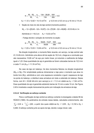 88
K
M M
M
s
=
−
× =
−
× =1 2
1 1
134 26 06
134
500
360
112
σ
σ
,
,
⇒ As = 1,12 x 12,62 = 14,13 cm2
/m ⇒ φ 12,5 mm c/ 8,5 cm ou φ 16 mm c/ 14 cm
• Seção do meio do vão da laje central (momento positivo)
( ) ( )Md = × − × + × − × =13 25 45 0 6 16 97 14 72 99 0 6 48 66 8116, , , , , , , , , kN.m / m
Admitindo d = 16,5 cm ⇒ As = 13,53 cm2
/m
- Fadiga devido à variação de momento na seção:
K
M M
M
s
=
−
× =
−
× =1 2
1 1
59 06 15 27
59 06
500
360
103
σ
σ
, ,
,
,
⇒ As = 1,03 x 13,53 = 13,94 cm2
/m ⇒ φ 12,5 mm c/ 8,5 cm ou φ 16 mm c/ 14 cm
Na direção longitudinal, o momento fletor atuante, em serviço, na laje central vale
41,14 kN.m/m. Admitindo uma altura útil da seção de 16,5 cm, chega-se a conclusão que
são necessários 10,89 cm2
de aço por metro linear, já incluindo o coeficiente de fadiga
igual a 1,23. Essa quantidade de aço é garantida se forem colocadas barras de 12,5 mm
a cada 11 cm (As,ef = 11,18 cm2
/m).
No caso da laje em balanço, há dois momentos fletores na direção longitudinal
(Mym e Myr). Por simplicidade pode-se dimensionar a laje para o momento que atua no
bordo livre (Myr), admitindo-a com uma espessura constante e igual à espessura da laje
na ponta do balanço, e distribuir essa armadura em toda a extensão do balanço. Dessa
forma, com M = 23,66 kN.m/m (em serviço) e d = 11,5 cm obtêm-se As = 7,64 cm2
/m.
Essa quantidade de aço é garantida adotando barras de 10 mm a cada 10 cm. Na Figura
2.40 é mostrada a seção transversal da ponte com indicação da armadura da laje.
2.5.4.4 Verificação ao esforço cortante
Para a verificação da laje central ao esforço cortante é empregada a tabela 99 de
RÜSCH (1960). Os parâmetros de entrada nessa tabela, calculados anteriormente, são
t
a
= 0 34, e lx
a
= 2 60, , a partir dos quais obtêm-se QL = 1,235 , Qp = 0,102 e Qp’ =
0,268. O esforço cortante junto ao apoio da laje, devido à carga móvel, vale:
 