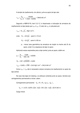 90
A tensão de cisalhamento, de cálculo, junto ao apoio da laje vale:
( )
τwd
rd
w
V
b d
= =
× −
=
144 09
1 0 4 0 035
394 8
,
, ,
, kN / m2
Segundo a NBR-6118, item 5.3.1.2, é dispensada a colocação de armadura de
cisalhamento na laje desde que τwd ≤ τwu1. O valor de τwu1 é calculado por:
τwu ckf1 4= Ψ (Kgf / cm2
)
onde Ψ4 1
42 0= , ρ para h ≤ 15 cm
Ψ4 1
414= , ρ para h ≥ 60 cm
ρ1 : menor taxa geométrica de armadura de tração no trecho até 2h do
apoio, onde h é a espessura da laje no apoio.
Aplicando essas expressões para a laje central, junto ao apoio, obtêm-se:
ρ1
13 94
100 40
0 0035= =
×
=
A
A
s
c
,
,
Ψ4
4167 0 0035 0 405= × =, , ,
τwu1 0 405 180 5 43= × = =, , Kgf / cm 543,4 kN / m2 2
Como τwu1 > τwd não é necessário colocar armadura de cisalhamento no apoio da
laje central.
No caso das lajes em balanço, os esforços cortantes junto ao apoio, devidos aos
carregamentos permanente e móvel, valem:
Carregamento permanente: V P P g L gg b x= + + +1 2 1 2 l
( ) ( )Vg = + + × − + × − =1 5 75 6 875 19 0 2 176 15 0 2 20 73, , , , , , , , kN / m
Carga móvel:
 