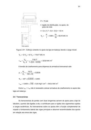 91
P = 75 kN
t: região de distribuição, no apoio, do
peso da roda
t = 2 x (1,7 - 0,4 - 0,5) = 1,6 m
V
P
t
q = = × =ϕ 1390
75
16
6516,
,
, kN / m
Vista superior
Figura 2.41 - Esforço cortante no apoio da laje em balanço devido à carga móvel.
V V Vd g q= + =13 14 11817, , , kN / m
( )
τwd
rd
w
V
b d
= =
× −
=
11817
1 0 4 0 035
323 8
,
, ,
, kN / m2
A tensão de cisalhamento para dispensa da armadura transversal vale:
ρ1
1413
100 40
0 0035= =
×
=
A
A
s
c
,
,
Ψ4
4167 0 0035 0 405= × =, , ,
τwu1 0 405 180 5 43= × = =, , Kgf / cm 543,4 kN / m2 2
Como τwu1 > τwd não é necessário colocar armadura de cisalhamento no apoio das
lajes em balanço.
2.6 Transversinas
As transversinas de pontes com duas longarinas servem de apoio para a laje do
tabuleiro, quando são ligadas a ela, e contribuem para a rigidez dos vigamentos sujeitos
a cargas excêntricas. As transversinas sobre os apoios têm a função complementar de
impedir o tombamento lateral das vigas principais e absorver excentricidades dos apoios
em relação aos eixos das vigas.
 