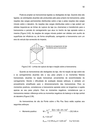 92
Pode-se projetar as transversinas ligadas ou desligadas da laje. Quando elas são
ligadas, as solicitações atuantes são produzidas pelo peso próprio da transversina, pelas
reações das cargas permanentes distribuídas sobre a laje e pelas reações das cargas
móveis sobre o tabuleiro. As reações das cargas distribuídas sobre a laje podem ser
obtidas traçando-se as linhas de ruptura da laje (ou charneiras) e transferindo para a
transversina a parcela do carregamento que atua no trecho da laje apoiada sobre a
mesma (Figura 2.42). As reações de cargas móveis podem ser obtidas com auxílio de
superfícies de influência ou, de forma simplificada, carregando a transversina com um
eixo do veículo tipo acrescido do impacto.
θ
Parcela do carregamento da laje
transferido para a transversina
Figura 2.42 - Linhas de ruptura da laje e reação sobre a transversina.
Quando as transversinas são desligadas da laje, não há reação da laje sobre ela
e os carregamentos atuantes são o seu peso próprio e os momentos fletores
transversais, atuantes na seção transversal, provenientes de excentricidades do
carregamento. Devido à dificuldade de avaliação desses esforços, é adotado um
procedimento simplificado para o dimensionamento das transversinas. Para os
momentos positivos, considera-se a transversina apoiada sobre as longarinas e sujeita
apenas ao seu peso próprio. Para os momentos negativos, considera-se que a
transversina resista à diferença entre os momentos negativos do balanço e da laje central
do tabuleiro (Figura 2.39).
As transversinas de vão da Ponte sobre o Rio Pau Seco estão sujeitas aos
seguintes esforços:
• Momento positivo:
( )M
q
= =
× × ×
=
l2 2
8
0 2 12 25 5 2
8
20 3
, , ,
, kN.m
As = 0,6 cm2
As,min = 0,15%.bw.d = 3,45 cm2
⇒ 3 φ 12,5 mm
 