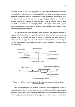 12
adicionado o valor da altura livre, o projetista da ponte obtém a altura disponível para a
construção. Num procedimento inverso, ele pode definir a altura de construção (definida
em função do sistema estrutural da superestrutura) e em seguida verificar se a altura
livre disponível é superior ao valor mínimo requerido pelo gabarito da ponte. Numa
segunda situação, o projetista da ponte calcula a cota de máxima cheia e, após
adicionada as alturas livre e de construção, obtêm a cota superior do tabuleiro, a qual é,
então, repassada para o projetista da estrada. Essa situação é, sem dúvida, a mais
cômoda para o projetista da ponte.
A cota de máxima cheia calculada pode ser obtida por diversos métodos da
engenharia hidráulica. Quando a ponte for construída sobre rios com grandes vazões,
deve-se tomar o cuidado de evitar o refluxo a montante da ponte devido ao
estrangulamento da seção de escoamento pela construção do aterro da estrada (Figura
1.4). Em alguns casos, esse refluxo pode atingir grandes distâncias e diminuir a altura
livre sob a ponte.
Eixo da estrutura
Início do refluxo
Montante
Jusante
Nível original
Máxima cheia calculada (MCC)
Seção de escoamento
(reduzida)
Região alagada
a) Eixo do curso d’água
b) Perfil longitudinal da estrada
Figura 1.4 - Refluxo a montante da ponte devido ao estrangulamento da seção de
escoamento do rio.
No caso de pequenos rios, ou seja, aqueles que possuem pequenas vazões, é
possível calcular a cota de máxima cheia pela conhecida fórmula de Manning empregada
em canais abertos. Para tanto, é admitido a existência de um canal regular com seção
transversal igual à seção de escoamento sob a ponte e, por um processo de tentativas, é
 
