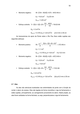 93
• Momento negativo: ( )M = − × =134 65 63 6 75 4615, , , kN.m
As = 14,9 cm2
⇒ 5 φ 20 mm
As,min = 3,45 cm2
• Esforço cortante: ( )V = × × × + =0 2 12 25
5 2
2
4615
5 2
104 35, ,
, ,
,
, kN
Asw = 2 cm2
/m
Asw,min = 0,14%.bw.s = 2,8 cm2
/m ⇒ φ 6,3 mm c/ 20 cm
As transversinas de apoio da Ponte sobre o Rio Pau Seco estão sujeitas aos
seguintes esforços:
• Momento positivo:
( )M
q
= =
× × ×
=
l2 2
8
0 4 12 25 5 0
8
37 5
, , ,
, kN.m
As = 1,1 cm2
As,min = 0,15%.bw.d = 6,9 cm2
⇒ 6 φ 12,5 mm
• Momento negativo: ( )M = − × =134 65 63 6 25 427 3, , , kN.m
As = 12,8 cm2
⇒ 5 φ 20 mm
As,min = 6,9 cm2
• Esforço cortante: ( )V = × × × + =0 4 12 25
5 0
2
427 3
5 0
115 5, ,
, ,
,
, kN
Asw = 2,2 cm2
/m
Asw,min = 0,14%.bw.s = 5,6 cm2
/m ⇒ (2x) φ 6,3 mm c/ 20 cm
2.7 Alas
As alas são estruturas localizadas nas extremidades da ponte com a função de
conter o aterro de acesso. Elas são ligadas de forma monolítica à viga de fechamento e
estão sujeitas, principalmente, ao carregamento proveniente do aterro. Neste projeto, as
alas foram adotadas na forma fechada, ou seja, perpendiculares à viga de fechamento.
 