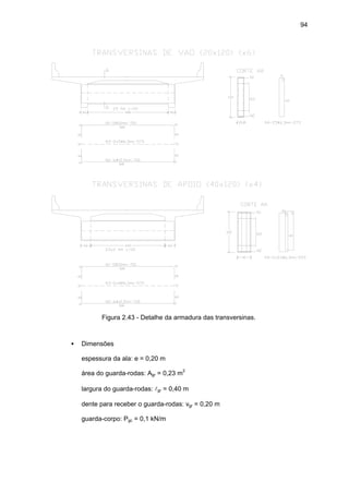 94
Figura 2.43 - Detalhe da armadura das transversinas.
• Dimensões
espessura da ala: e = 0,20 m
área do guarda-rodas: Agr = 0,23 m2
largura do guarda-rodas: lgr = 0,40 m
dente para receber o guarda-rodas: vgr = 0,20 m
guarda-corpo: Pgc = 0,1 kN/m
 