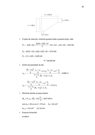 95
h1 = 2,25 m
h2 = 0,3 m
v1 = 1,80 m
v2 = 0,5 m
• O peso de cada ala, incluindo guarda-rodas e guarda-corpo, vale:
( )P1 2 25 0 5
2 25 0 3 13
2
0 3 0 2 0 2 25 13 61= × +
+ ×
− ×





 × × =, ,
, , ,
, , , , kN
( )P2 0 23 0 2 0 2 2 25 25 1519= + × × × =, , , , , kN
P3 01 2 25 0 225= × =, , , kN
∴P = 29,025 kN
• Centro de gravidade da ala:
( )
( )
x
h h v v
h h
v v
h
v
v v
h h v h
g =
− −
+
−
+
+
− +
=
1 2
2
1 2
1 2
1 2
1
2 2
1 2
1 2 1 2
3 2 2 2
2
0 909
. . . .
. .
, m
( )
( )
y
v v h h
v
h
v v
h h v h
g =
− − −
+
+
− +
=
1 2
2
1 2
1
2 1
1 2
1 2 1 2
3 2 2
2
1113
. .
. .
, m
• Momento devido ao peso próprio:
( )M P x P P
h
g g= + + =1 2 3
1
2
29 71. . , kN.m
com bw = 20 cm e d = 175 cm ⇒ As = 0,6 cm2
As,min = 5,4 cm2
⇒ 2 φ 16 mm
• Empuxo horizontal
a) aterro
 