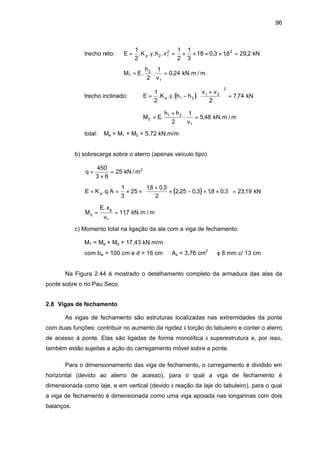 96
trecho reto: E K h va= = × × × × =
1
2
1
2
1
3
18 0 3 18 29 22 1
2 2
. . . . , , ,γ kN
M E
h
v
1
2
12
1
0 24= =. . , kN.m / m
trecho inclinado: ( )E K h h
v v
a= −
+




 =
1
2 2
7 741 2
1 2
2
. . . . ,γ kN
M E
h h
v
2
1 2
12
1
5 48=
+
=. . , kN.m / m
total: Ma = M1 + M2 = 5,72 kN.m/m
b) sobrecarga sobre o aterro (apenas veículo tipo)
q =
×
=
450
3 6
25 kN / m2
( )E K q Aa= = × ×
+
× − + ×





 =. .
, ,
, , , , ,
1
3
25
18 0 5
2
2 25 0 3 18 0 3 2319 kN
M
E x
v
q
g
= =
.
,
1
117 kN.m / m
c) Momento total na ligação da ala com a viga de fechamento:
MT = Ma + Mq = 17,43 kN.m/m
com bw = 100 cm e d = 16 cm ⇒ As = 3,76 cm2
⇒ φ 8 mm c/ 13 cm
Na Figura 2.44 é mostrado o detalhamento completo da armadura das alas da
ponte sobre o rio Pau Seco.
2.8 Vigas de fechamento
As vigas de fechamento são estruturas localizadas nas extremidades da ponte
com duas funções: contribuir no aumento da rigidez à torção do tabuleiro e conter o aterro
de acesso á ponte. Elas são ligadas de forma monolítica à superestrutura e, por isso,
também estão sujeitas a ação do carregamento móvel sobre a ponte.
Para o dimensionamento das viga de fechamento, o carregamento é dividido em
horizontal (devido ao aterro de acesso), para o qual a viga de fechamento é
dimensionada como laje, e em vertical (devido à reação da laje do tabuleiro), para o qual
a viga de fechamento é dimensionada como uma viga apoiada nas longarinas com dois
balanços.
 