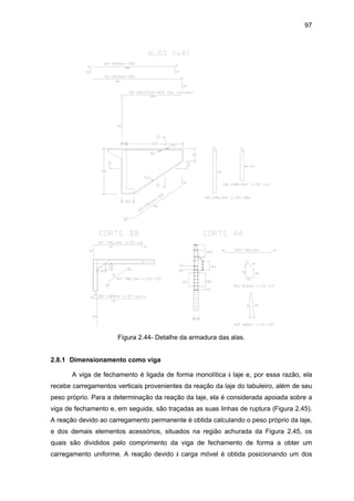 97
Figura 2.44- Detalhe da armadura das alas.
2.8.1 Dimensionamento como viga
A viga de fechamento é ligada de forma monolítica à laje e, por essa razão, ela
recebe carregamentos verticais provenientes da reação da laje do tabuleiro, além de seu
peso próprio. Para a determinação da reação da laje, ela é considerada apoiada sobre a
viga de fechamento e, em seguida, são traçadas as suas linhas de ruptura (Figura 2.45).
A reação devido ao carregamento permanente é obtida calculando o peso próprio da laje,
e dos demais elementos acessórios, situados na região achurada da Figura 2.45, os
quais são divididos pelo comprimento da viga de fechamento de forma a obter um
carregamento uniforme. A reação devido à carga móvel é obtida posicionando um dos
 