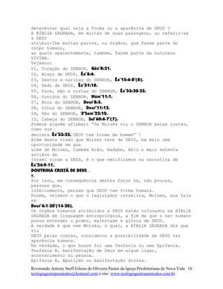 determinar qual seja a forma ou a aparência de DEUS¨?
A BÍBLIA SAGRADA, em muitas de suas passagens, ao referir-se
a DEUS
atribui-lhe muitas partes, ou órgãos, que fazem parte do
corpo humano,
as quais aparentemente, também, fazem parte da natureza
DIVINA.
Vejamos:
01, Coração do SENHOR, Gên¨8:21.
02, Braço de DEUS, Êx¨6:6.
03, Destra e narinas do SENHOR, Êx¨15:6-8¨(8).
04, Dedo de DEUS, Êx¨31:18.
05, Face, mão e costas do SENHOR, Êx¨33:20-23.
06, Ouvidos do SENHOR, Núm¨11:1.
07, Boca do SENHOR, Deut¨8:3.
08, Olhos do SENHOR, Deut¨11:12.
09, Pés do SENHOR, 2ºSam¨22:10.
10, Cabeça do SENHOR, Sal¨60:6-7¨(7).
Poderá alguém afirmar: “Se Moisés viu o SENHOR pelas costas,
como nos
declara Êx¨33:23, DEUS tem forma de homem”¨!
Além desta visão que Moisés teve de DEUS, há mais uma
oportunidade em que
além de Moisés, também Arão, Nadabe, Abiú e mais setenta
anciãos de
Israel viram a DEUS, é o que verificamos na narrativa de
Êx¨24:9-11.
DOUTRINA CRISTÃ DE DEUS .
9.
Por isso, em conseqüência destes fatos há, não poucas,
pessoas que,
infelizmente, pensam que DEUS tem forma humana.
Porém, vejamos o que o legislador israelita, Moisés, nos fala
em
Deut¨4:1-20¨(14-20).
Os órgãos humanos atribuídos a DEUS estão colocados na BÍBLIA
SAGRADA em linguagem antropológica, a fim de que o ser humano
possa entender o poder, majestade e glória de DEUS.
A verdade é que nem Moisés, o qual, a BÍBLIA SAGRADA diz que
viu
DEUS pelas costas, considerou a possibilidade de DEUS ter
aparência humana.
Na verdade, o que houve foi uma Teofania ou uma Epifania.
Teofania é, manifestação de Deus em algum lugar,
acontecimento ou pessoa.
Epifania é, Aparição ou manifestação divina.
Reverendo Antony Steff Gilson de Oliveira Pastor da Igreja Presbiteriana de Nova Vida
teologiagratisparatodos@hotmail.com e site: www.teologiagratisparatodos.com.br
10
 
