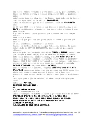 Por isso, Moisés proibiu o povo israelita e, por extensão, a
todos os demais povos, a jamais compararem DEUS a qualquer
coisa
existente, quer no céu, quer na Terra, quer debaixo da terra,
quer na água debaixo da terra, Deut¨4:15-20.
Outra dificuldade que se nos apresenta está em Gên¨1:26-27,
onde
se lê que DEUS fez o homem à sua imagem e semelhança, e em
Gên¨5:1, verificamos, novamente, que DEUS criou o homem à SUA
semelhança.
À primeira vista, pode parecer que o homem tem sua imagem
física
semelhante a DEUS.
Fato este que por sua vez pode levar o homem a pensar que
Deus é,
em sua aparência, semelhante ao homem.
Porém, os conhecedores da língua hebraica, idioma da quase
totalidade do ANTIGO TESTAMENTO, incluindo as passagens
citadas,
ensinam que: “As palavras hebraicas TSELEM e DEMUT, traduzidas
por imagem e semelhança, não se referem ao aspecto físico”.
Este fato concorda, perfeitamente, com João¨4:24 e 2ªCor¨3:17,
passagens que nos mostram claramente que: “DEUS É ESPÍRITO”.
Porque DEUS É ESPÍRITO é invisível ao ser humano, pelo menos,
enquanto este estiver no seu corpo corruptível e mortal,
Col¨1:15; 1ªTim¨1:17, vejamos ainda Luc¨24:39.
Para terminar este assunto, vejamos João¨1:18; 1ªTim¨1:17, 6:16;
1ªJoão¨4:12, passagens estas que nos afirmam que DEUS nunca foi
visto por homem algum, porque é invisível e imortal.
Portanto, para nosso bem-estar espiritual, jamais atribuamos
a
DEUS qualquer tipo de imagem, ou semelhança com qualquer
coisa
material, At¨17:29.
DOUTRINA CRISTÃ DE DEUS .
10.
II, 2, O CARÁTER DE DEUS.
DEUS É PERFEITAMENTE BOM.
Várias passagens BÍBLICAS atestam a perfeita bondade de DEUS,
1ºCrô¨16:34; 2ºCrô¨5:13, 7:3, 30:18-19; Esd¨3:11; Sal¨25:8, 34:8,
52:8-9, 54:6, 73:1, 86:5, 100:5, 106:1, 107:1, 118:1-5, 29, 119:68,
135:3, 136:1-26; Jer¨33:11; Lam¨3:25; Naum¨1:7; Mar¨10:18;
Luc¨18:18-19; 1ªPed¨2:3.
II, 3, RELAÇÃO DE DEUS COM O UNIVERSO.
Reverendo Antony Steff Gilson de Oliveira Pastor da Igreja Presbiteriana de Nova Vida
teologiagratisparatodos@hotmail.com e site: www.teologiagratisparatodos.com.br
11
 