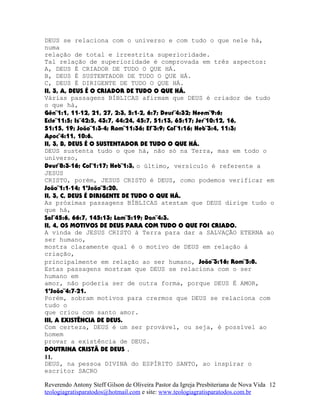 DEUS se relaciona com o universo e com tudo o que nele há,
numa
relação de total e irrestrita superioridade.
Tal relação de superioridade é comprovada em três aspectos:
A, DEUS É CRIADOR DE TUDO O QUE HÁ.
B, DEUS É SUSTENTADOR DE TUDO O QUE HÁ.
C, DEUS É DIRIGENTE DE TUDO O QUE HÁ.
II, 3, A, DEUS É O CRIADOR DE TUDO O QUE HÁ.
Várias passagens BÍBLICAS afirmam que DEUS é criador de tudo
o que há,
Gên¨1:1, 11-12, 21, 27, 2:3, 5:1-2, 6:7; Deut¨4:32; Neem¨9:6;
Ecle¨11:5; Is¨42:5, 43:7, 44:24, 45:7, 51:13, 65:17; Jer¨10:12, 16,
51:15, 19; João¨1:3-4; Rom¨11:36; Ef¨3:9; Col¨1:16; Heb¨3:4, 11:3;
Apoc¨4:11, 10:6.
II, 3, B, DEUS É O SUSTENTADOR DE TUDO O QUE HÁ.
DEUS sustenta tudo o que há, não só na Terra, mas em todo o
universo,
Deut¨8:3-16; Col¨1:17; Heb¨1:3, o último, versículo é referente a
JESUS
CRISTO, porém, JESUS CRISTO é DEUS, como podemos verificar em
João¨1:1-14; 1ªJoão¨5:20.
II, 3, C, DEUS É DIRIGENTE DE TUDO O QUE HÁ.
As próximas passagens BÍBLICAS atestam que DEUS dirige tudo o
que há,
Sal¨45:6, 66:7, 145:13; Lam¨5:19; Dan¨4:3.
II, 4, OS MOTIVOS DE DEUS PARA COM TUDO O QUE FOI CRIADO.
A vinda de JESUS CRISTO à Terra para dar a SALVAÇÃO ETERNA ao
ser humano,
mostra claramente qual é o motivo de DEUS em relação à
criação,
principalmente em relação ao ser humano, João¨3:16; Rom¨5:8.
Estas passagens mostram que DEUS se relaciona com o ser
humano em
amor, não poderia ser de outra forma, porque DEUS É AMOR,
1ªJoão¨4:7-21.
Porém, sobram motivos para crermos que DEUS se relaciona com
tudo o
que criou com santo amor.
III, A EXISTÊNCIA DE DEUS.
Com certeza, DEUS é um ser provável, ou seja, é possível ao
homem
provar a existência de DEUS.
DOUTRINA CRISTÃ DE DEUS .
11.
DEUS, na pessoa DIVINA do ESPÍRITO SANTO, ao inspirar o
escritor SACRO
Reverendo Antony Steff Gilson de Oliveira Pastor da Igreja Presbiteriana de Nova Vida
teologiagratisparatodos@hotmail.com e site: www.teologiagratisparatodos.com.br
12
 