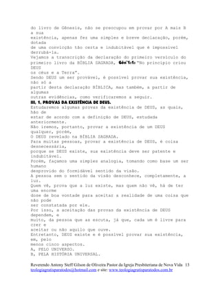 do livro de Gênesis, não se preocupou em provar por A mais B
a sua
existência, apenas fez uma simples e breve declaração, porém,
dotada
de uma convicção tão certa e indubitável que é impossível
derrubá-la.
Vejamos a transcrição da declaração do primeiro versículo do
primeiro livro da BÍBLIA SAGRADA, Gên¨1:1: “No princípio criou
DEUS
os céus e a Terra”.
Sendo DEUS um ser provável, é possível provar sua existência,
não só a
partir desta declaração BÍBLICA, mas também, a partir de
algumas
outras evidências, como verificaremos a seguir.
III, 1, PROVAS DA EXISTÊNCIA DE DEUS.
Estudaremos algumas provas da existência de DEUS, as quais,
hão de
estar de acordo com a definição de DEUS, estudada
anteriormente.
Não iremos, portanto, provar a existência de um DEUS
qualquer, porém,
O DEUS revelado na BÍBLIA SAGRADA.
Para muitas pessoas, provar a existência de DEUS, é coisa
desnecessária,
porque se DEUS existe, sua existência deve ser patente e
indubitável.
Porém, façamos uma simples analogia, tomando como base um ser
humano
desprovido do formidável sentido da visão.
A pessoa sem o sentido da visão desconhece, completamente, a
luz.
Quem vê, prova que a luz existe, mas quem não vê, há de ter
uma enorme
dose de boa vontade para aceitar a realidade de uma coisa que
não pode
ser constatada por ele.
Por isso, a aceitação das provas da existência de DEUS
dependem, e
muito, da pessoa que as escuta, já que, cada um é livre para
crer e
aceitar ou não aquilo que ouve.
Entretanto, DEUS existe e é possível provar sua existência,
em, pelo
menos cinco aspectos.
A, PELO UNIVERSO.
B, PELA HISTÓRIA UNIVERSAL.
Reverendo Antony Steff Gilson de Oliveira Pastor da Igreja Presbiteriana de Nova Vida
teologiagratisparatodos@hotmail.com e site: www.teologiagratisparatodos.com.br
13
 