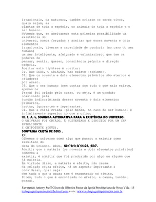 irracionais, da natureza, também criaram os seres vivos,
quais sejam, as
plantas de toda a espécie, os animais de toda a espécie e o
ser humano.
Notemos que, se aceitarmos esta primeira possibilidade da
existência do
universo, somos forçados a aceitar que esses noventa e dois
elementos
irracionais, tiveram a capacidade de produzir (no caso do ser
humano)
um ser inteligente, afeiçoado e voluntarioso, que tem os
poderes de
pensar, sentir, querer, consciência própria e direção
própria.
Aceitar esta hipótese é aceitar:
01, Que DEUS, O CRIADOR, não existe (ateísmo).
02, Que os noventa e dois elementos primários são eternos e
criadores
por acaso.
03, Que o ser humano (sem contar com tudo o que mais existe,
apenas na
Terra) foi criado pelo acaso, ou seja, é um produto
ocasionado pela
junção indiscriminada desses noventa e dois elementos
primários,
brutos, ignorantes e impensantes.
04, Que a coisa criada (pelo menos, no caso do ser humano) é
infinitamente superior ao que a criou.
III, 1, A, b, SEGUNDA ALTERNATIVA PARA A EXISTÊNCIA DO UNIVERSO.
O UNIVERSO FOI CRIADO, É SUSTENTADO E DIRIGIDO POR UM SER
INTELIGENTE
E ONIPOTENTE (DEUS).
DOUTRINA CRISTÃ DE DEUS .
13.
Olhemos o universo como algo que passou a existir como
resultado da
obra do Criador, DEUS, Gên¨1:1; Is¨44:24, 45:7.
Admitir que a matéria (os noventa e dois elementos primários)
começou a
existir, é admitir que foi produzida por algo ou alguém que
já existia.
Em virtude disso, a matéria é efeito, não causa.
Na relação causa efeito, há um aspecto importante a
considerar, qual seja:
Nem tudo o que a causa tem é encontrado no efeito.
Porém, tudo o que é encontrado no efeito, a causa, também,
possui.
Reverendo Antony Steff Gilson de Oliveira Pastor da Igreja Presbiteriana de Nova Vida
teologiagratisparatodos@hotmail.com e site: www.teologiagratisparatodos.com.br
15
 