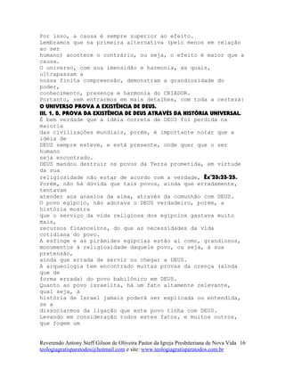 Por isso, a causa é sempre superior ao efeito.
Lembramos que na primeira alternativa (pelo menos em relação
ao ser
humano) acontece o contrário, ou seja, o efeito é maior que a
causa.
O universo, com sua imensidão e harmonia, as quais,
ultrapassam a
nossa finita compreensão, demonstram a grandiosidade do
poder,
conhecimento, presença e harmonia do CRIADOR.
Portanto, sem entrarmos em mais detalhes, com toda a certeza:
O UNIVERSO PROVA A EXISTÊNCIA DE DEUS.
III, 1, B, PROVA DA EXISTÊNCIA DE DEUS ATRAVÉS DA HISTÓRIA UNIVERSAL.
É bem verdade que a idéia correta de DEUS foi perdida na
maioria
das civilizações mundiais, porém, é importante notar que a
idéia de
DEUS sempre esteve, e está presente, onde quer que o ser
humano
seja encontrado.
DEUS mandou destruir os povos da Terra prometida, em virtude
da sua
religiosidade não estar de acordo com a verdade, Êx¨23:23-25.
Porém, não há dúvida que tais povos, ainda que erradamente,
tentavam
atender aos anseios da alma, através da comunhão com DEUS.
O povo egípcio, não adorava o DEUS verdadeiro, porém, a
história mostra
que o serviço da vida religiosa dos egípcios gastava muito
mais,
recursos financeiros, do que as necessidades da vida
cotidiana do povo.
A esfinge e as pirâmides egípcias estão aí como, grandiosos,
monumentos à religiosidade daquele povo, ou seja, à sua
pretensão,
ainda que errada de servir ou chegar a DEUS.
A arqueologia tem encontrado muitas provas da crença (ainda
que de
forma errada) do povo babilônico em DEUS.
Quanto ao povo israelita, há um fato altamente relevante,
qual seja, a
história de Israel jamais poderá ser explicada ou entendida,
se a
dissociarmos da ligação que este povo tinha com DEUS.
Levando em consideração todos estes fatos, e muitos outros,
que fogem um
Reverendo Antony Steff Gilson de Oliveira Pastor da Igreja Presbiteriana de Nova Vida
teologiagratisparatodos@hotmail.com e site: www.teologiagratisparatodos.com.br
16
 