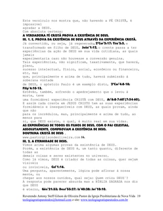 Este versículo nos mostra que, não havendo a FÉ CRISTÃ, é
impossível
agradar a DEUS.
Com absoluta certeza:
A VERDADEIRA FÉ CRISTÃ PROVA A EXISTÊNCIA DE DEUS.
III, 1, E, PROVA DA EXISTÊNCIA DE DEUS ATRAVÉS DA EXPERIÊNCIA CRISTÃ.
Já convertido, ou seja, já regenerado, 2ªCor¨5:17; Tito¨3:5, e
transformado em filho de DEUS, João¨1:12, o crente passa a ter
experiências da ação de DEUS em sua vida cotidiana, as quais
jamais
experimentaria caso não houvesse a conversão genuína.
Tais experiências, não significam, taxativamente, que haverá,
pleno,
sucesso intelectual, físico, social, econômico ou financeiro,
etc, mas
que, principalmente e acima de tudo, haverá submissão à
soberana vontade
de DEUS, o apóstolo Paulo é um exemplo disto, 2ªCor¨4:8-18;
Filip¨4:10-13.
Estêvão, também, sofrendo o apedrejamento que o levou à
morte, teve
uma formidável experiência CRISTÃ com DEUS, At¨6:8-7:60¨(7:54-60).
E assim cada crente em JESUS CRISTO tem as suas experiências
formidáveis e inesquecíveis com DEUS, as quais provam, ainda
que não
para os incrédulos, mas, principalmente e acima de tudo, ao
menos para
si, que DEUS existe, o qual, é muito real em sua vidas.
AS EXPERIÊNCIAS DE TODOS OS FILHOS DE DEUS, COM O PAI CELESTIAL,
ABSOLUTAMENTE, COMPROVAM A EXISTÊNCIA DE DEUS.
DOUTRINA CRISTÃ DE DEUS .
www.pastorgilsondeoliveira.com 16.
III, 2, A ETERNIDADE DE DEUS.
Vimos acima algumas provas da existência de DEUS.
Porém, a existência de DEUS é, um tanto quanto, diferente de
todas as
demais coisas e seres existentes no universo.
Como já vimos, DEUS é criador de todas as coisas, quer sejam
visíveis
ou invisíveis, Col¨1:16.
Uma pergunta, aparentemente, lógica pode aflorar à nossa
mente, ou
chegar aos nossos ouvidos, qual seja: Quem criou DEUS¨?
A resposta pode parecer absurda mas a BÍBLIA SAGRADA nos diz
que DEUS
é eterno, Gên¨21:33; Deut¨33:27; Is¨40:28; Jer¨10:10.
Reverendo Antony Steff Gilson de Oliveira Pastor da Igreja Presbiteriana de Nova Vida
teologiagratisparatodos@hotmail.com e site: www.teologiagratisparatodos.com.br
19
 