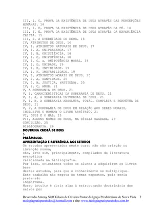 III, 1, C, PROVA DA EXISTÊNCIA DE DEUS ATRAVÉS DAS PERCEPÇÕES
HUMANAS. 14
III, 1, D, PROVA DA EXISTÊNCIA DE DEUS ATRAVÉS DA FÉ. 14
III, 1, E, PROVA DA EXISTÊNCIA DE DEUS ATRAVÉS DA EXPERIÊNCIA
CRISTÃ. 15
III, 2, A ETERNIDADE DE DEUS. 16
IV, ATRIBUTOS DE DEUS. 16
IV, 1, ATRIBUTOS NATURAIS DE DEUS. 17
IV, 1, A, ONIPRESENÇA. 17
IV, 1, B, ONISCIÊNCIA. 18
IV, 1, C, ONIPOTÊNCIA. 18
IV, 1, C, a, ONIPOTÊNCIA MORAL. 18
IV, 1, D, UNIDADE. 19
IV, 1, E, INFINIDADE. 19
IV, 1, F, IMUTABILIDADE. 19
IV, 2, ATRIBUTOS MORAIS DE DEUS. 20
IV, 2, A, SANTIDADE. 20
IV, 2, B, JUSTIÇA, (RETIDÃO). 20
IV, 2, C, AMOR. 21
V, A SOBERANIA DE DEUS. 21
V, 1, CARACTERÍSTICAS DA SOBERANIA DE DEUS. 21
V, 1, A, A SOBERANIA UNIVERSAL DE DEUS. 21
V, 1, B, A SOBERANIA ABSOLUTA, TOTAL, COMPLETA E PERPÉTUA DE
DEUS. 21
V, 2, A SOBERANIA DE DEUS EM RELAÇÃO AOS SERES MORAIS,
INCLUSIVE O HOMEM; O LIVRE ARBÍTRIO. 21
VI, DEUS E O MAL. 23
VII, ALGUNS NOMES DE DEUS, NA BÍBLIA SAGRADA. 23
CONCLUSÃO. 25
BIBLIOGRAFIA. 26
DOUTRINA CRISTÃ DE DEUS
3.
PREÂMBULO.
APRESENTAÇÃO E REFERÊNCIA AOS ESTUDOS
Os estudos apresentados neste curso não são criação ou
invenção nossa,
são, isto sim, principalmente, compilados da literatura
evangélica
relacionada na bibliografia.
Por isso, orientamos todos os alunos a adquirirem os livros
base
destes estudos, para que o conhecimento se multiplique.
Este trabalho não esgota os temas expostos, pois seria
pretensão
inoportuna.
Nosso intuito é abrir alas à estruturação doutrinária dos
salvos por
Reverendo Antony Steff Gilson de Oliveira Pastor da Igreja Presbiteriana de Nova Vida
teologiagratisparatodos@hotmail.com e site: www.teologiagratisparatodos.com.br
2
 