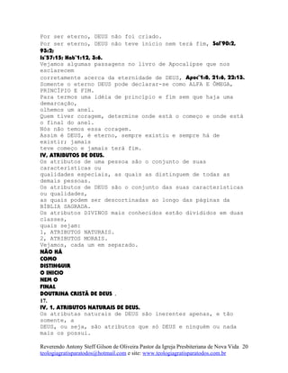 Por ser eterno, DEUS não foi criado.
Por ser eterno, DEUS não teve início nem terá fim, Sal¨90:2,
93:2;
Is¨57:15; Hab¨1:12, 3:6.
Vejamos algumas passagens no livro de Apocalipse que nos
esclarecem
corretamente acerca da eternidade de DEUS, Apoc¨1:8, 21:6, 22:13.
Somente o eterno DEUS pode declarar-se como ALFA E ÔMEGA,
PRINCÍPIO E FIM.
Para termos uma idéia de princípio e fim sem que haja uma
demarcação,
olhemos um anel.
Quem tiver coragem, determine onde está o começo e onde está
o final do anel.
Nós não temos essa coragem.
Assim é DEUS, é eterno, sempre existiu e sempre há de
existir; jamais
teve começo e jamais terá fim.
IV, ATRIBUTOS DE DEUS.
Os atributos de uma pessoa são o conjunto de suas
características ou
qualidades especiais, as quais as distinguem de todas as
demais pessoas.
Os atributos de DEUS são o conjunto das suas características
ou qualidades,
as quais podem ser descortinadas ao longo das páginas da
BÍBLIA SAGRADA.
Os atributos DIVINOS mais conhecidos estão divididos em duas
classes,
quais sejam:
1, ATRIBUTOS NATURAIS.
2, ATRIBUTOS MORAIS.
Vejamos, cada um em separado.
NÃO HÁ
COMO
DISTINGUIR
O INICIO
NEM O
FINAL
DOUTRINA CRISTÃ DE DEUS .
17.
IV, 1, ATRIBUTOS NATURAIS DE DEUS.
Os atributas naturais de DEUS são inerentes apenas, e tão
somente, a
DEUS, ou seja, são atributos que só DEUS e ninguém ou nada
mais os possui.
Reverendo Antony Steff Gilson de Oliveira Pastor da Igreja Presbiteriana de Nova Vida
teologiagratisparatodos@hotmail.com e site: www.teologiagratisparatodos.com.br
20
 