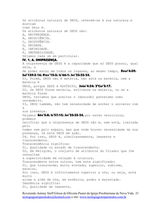 Os atributas naturais de DEUS, referem-se à sua natureza e
mostram
como Deus é.
Os atributos naturais de DEUS são:
A, ONIPRESENÇA.
B, ONISCIÊNCIA.
C, ONIPOTÊNCIA.
D, UNIDADE.
E, INFINIDADE.
F, IMUTABILIDADE.
Vejamos cada um em particular.
IV, 1, A, ONIPRESENÇA.
A onipresença de DEUS é a capacidade que só DEUS possui, qual
seja, a
de poder estar em todos os lugares, ao mesmo tempo, Deut¨4:39;
Sal¨139:3-16; Prov¨15:3; Is¨66:1; Jer¨23:23-24.
01, Porém, DEUS não é matéria, não está na matéria, nem a
matéria é
DEUS, porque DEUS é ESPÍRITO, João¨4:24; 2ªCor¨3:17.
02, Se DEUS fosse matéria, estivesse na matéria, ou se a
matéria fosse
DEUS, teríamos que aceitar o (absurdo) panteísmo como
verdadeiro.
03, DEUS também, não tem necessidade de encher o universo com
a
sua presença.
Vejamos Gên¨3:8; Is¨57:15; Jer¨23:23-24, por estes versículos,
podemos
verificar que a onipresença de DEUS não é, nem está, limitada
pelo
tempo nem pelo espaço, mas que onde houver necessidade da sua
presença, lá está DEUS em ação.
04, Por isso, DEUS é, simultaneamente, imanente e
transcendente.
Transcendência significa:
01, Qualidade ou estado de transcendente.
02, Em Religião, o conjunto de atributos do Criador que lhe
ressaltam
a superioridade em relação à criatura.
Transcendente entre outros, tem este significado:
01, Que transcende; muito elevado; superior, sublime,
excelso.
Por isso, DEUS é infinitamente superior a nós, ou seja, está
muito
acima e além de nós, em essência, poder e majestade.
Imanência significa:
01, Qualidade de imanente.
Reverendo Antony Steff Gilson de Oliveira Pastor da Igreja Presbiteriana de Nova Vida
teologiagratisparatodos@hotmail.com e site: www.teologiagratisparatodos.com.br
21
 