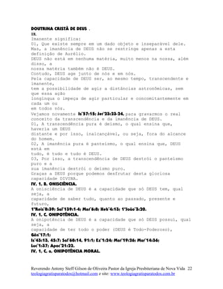 DOUTRINA CRISTÃ DE DEUS .
18.
Imanente significa:
01, Que existe sempre em um dado objeto e inseparável dele.
Mas, a imanência de DEUS não se restringe apenas a esta
definição de Aurélio.
DEUS não está em nenhuma matéria, muito menos na nossa, além
disso, a
nossa matéria também não é DEUS.
Contudo, DEUS age junto de nós e em nós.
Pela capacidade de DEUS ser, ao mesmo tempo, transcendente e
imanente,
tem a possibilidade de agir a distâncias astronômicas, sem
que essa ação
longínqua o impeça de agir particular e concomitantemente em
cada um ou
em todos nós.
Vejamos novamente Is¨57:15; Jer¨23:23-24, para gravarmos o real
conceito da transcendência e da imanência de DEUS.
01, A transcendência pura é deísmo, o qual ensina que,
haveria um DEUS
distante e por isso, inalcançável, ou seja, fora do alcance
do homem.
02, A imanência pura é panteísmo, o qual ensina que, DEUS
está em
tudo, é tudo e tudo é DEUS.
03, Por isso, a transcendência de DEUS destrói o panteísmo
puro e a
sua imanência destrói o deísmo puro.
Graças a DEUS porque podemos desfrutar desta gloriosa
capacidade DIVINA.
IV, 1, B, ONISCIÊNCIA.
A onisciência de DEUS é a capacidade que só DEUS tem, qual
seja, a
capacidade de saber tudo, quanto ao passado, presente e
futuro,
1ºReis¨8:39; Sal¨139:1-4; Mat¨6:8; Heb¨4:13; 1ªJoão¨3:20.
IV, 1, C, ONIPOTÊNCIA.
A onipotência de DEUS é a capacidade que só DEUS possui, qual
seja, a
capacidade de ter todo o poder (DEUS é Todo-Poderoso),
Gên¨17:1;
Is¨43:13, 45:7; Sal¨68:14, 91:1; Ez¨1:24; Mat¨19:26; Mar¨14:36;
Luc¨1:37; Apoc¨21:22.
IV, 1, C, a, ONIPOTÊNCIA MORAL.
Reverendo Antony Steff Gilson de Oliveira Pastor da Igreja Presbiteriana de Nova Vida
teologiagratisparatodos@hotmail.com e site: www.teologiagratisparatodos.com.br
22
 
