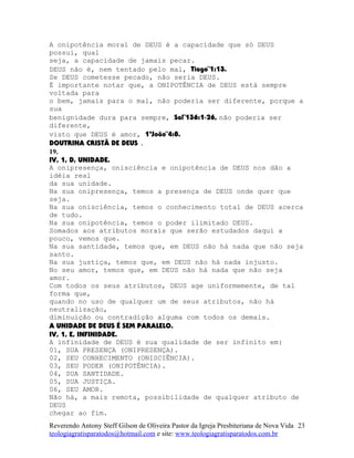 A onipotência moral de DEUS é a capacidade que só DEUS
possui, qual
seja, a capacidade de jamais pecar.
DEUS não é, nem tentado pelo mal, Tiago¨1:13.
Se DEUS cometesse pecado, não seria DEUS.
É importante notar que, a ONIPOTÊNCIA de DEUS está sempre
voltada para
o bem, jamais para o mal, não poderia ser diferente, porque a
sua
benignidade dura para sempre, Sal¨136:1-26, não poderia ser
diferente,
visto que DEUS é amor, 1ªJoão¨4:8.
DOUTRINA CRISTÃ DE DEUS .
19.
IV, 1, D, UNIDADE.
A onipresença, onisciência e onipotência de DEUS nos dão a
idéia real
da sua unidade.
Na sua onipresença, temos a presença de DEUS onde quer que
seja.
Na sua onisciência, temos o conhecimento total de DEUS acerca
de tudo.
Na sua onipotência, temos o poder ilimitado DEUS.
Somados aos atributos morais que serão estudados daqui a
pouco, vemos que.
Na sua santidade, temos que, em DEUS não há nada que não seja
santo.
Na sua justiça, temos que, em DEUS não há nada injusto.
No seu amor, temos que, em DEUS não há nada que não seja
amor.
Com todos os seus atributos, DEUS age uniformemente, de tal
forma que,
quando no uso de qualquer um de seus atributos, não há
neutralização,
diminuição ou contradição alguma com todos os demais.
A UNIDADE DE DEUS É SEM PARALELO.
IV, 1, E, INFINIDADE.
A infinidade de DEUS é sua qualidade de ser infinito em:
01, SUA PRESENÇA (ONIPRESENÇA).
02, SEU CONHECIMENTO (ONISCIÊNCIA).
03, SEU PODER (ONIPOTÊNCIA).
04, SUA SANTIDADE.
05, SUA JUSTIÇA.
06, SEU AMOR.
Não há, a mais remota, possibilidade de qualquer atributo de
DEUS
chegar ao fim.
Reverendo Antony Steff Gilson de Oliveira Pastor da Igreja Presbiteriana de Nova Vida
teologiagratisparatodos@hotmail.com e site: www.teologiagratisparatodos.com.br
23
 