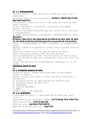 IV, 1, F, IMUTABILIDADE.
Imutabilidade é a capacidade que só DEUS tem, qual seja, a
capacidade
de jamais mudar os seus propósitos, Sal¨33:11, 102:27; Rom¨11:29;
Heb¨13:8; Tiago¨1:17.
Além disso, a lógica nos leva a crer que, com certeza, DEUS
jamais deixará
de ser onipresente, onisciente, onipotente, santidade,
justiça nem amor.
Há várias passagens BÍBLICAS que, em virtude de se referirem
a arrependimento
de DEUS, aparentemente, contradizem a IMUTABILIDADE DE DEUS,
Gên¨6:6-7;
Êx¨32:14; 1ºSam¨15:11, 35; 2ºSam¨24:16; Sal¨135:14; Jer¨15:6, 18:8, 10, 26:3,
13, 19; 42:10; Ez¨24:14; Joel¨2:13; Amós¨7:3, 6; Jonas¨3:9-10, 4:2; Zac¨8:14.
Porém, o arrependimento de DEUS é diferente do arrependimento
humano.
Quando o homem se arrepende de alguma coisa é porque muda seu
modo de
pensar por haver feito algo que não devia ter feito.
Depois dessa sua mudança, muda seu modo de agir.
Já o arrependimento de DEUS acontece apenas no modo de agir.
Isto em virtude de DEUS ser, totalmente, justo, por isso, não
faz nada
errado que necessite de arrependimento semelhante ao do ser
humano.
DOUTRINA CRISTÃ DE DEUS .
20.
IV, 2, ATRIBUTOS MORAIS DE DEUS.
Atributos morais, também são encontrados no ser humano,
porém, só DEUS os
possui, no mais alto grau, ou seja, num grau inatingível e
insuperável.
Os atributos morais de DEUS mostram seu modo de agir.
Os atributos morais de DEUS são:
A, SANTIDADE.
B, JUSTIÇA (RETIDÃO).
C, AMOR.
Vejamos cada um em separado.
IV, 2, A, SANTIDADE.
A santidade de DEUS é a capacidade que só DEUS tem, qual
seja, a
capacidade de ser totalmente SANTO, Lev¨11:44-45, 19:2; 1ªPed¨1:16.
DEUS é santíssimo, Is¨6:1-3; Apoc¨4:8.
DEUS não peca, João¨8:46; 2ªCor¨5:20-21.
DEUS não é tentado pelo mal, Tiago¨1:13.
Reverendo Antony Steff Gilson de Oliveira Pastor da Igreja Presbiteriana de Nova Vida
teologiagratisparatodos@hotmail.com e site: www.teologiagratisparatodos.com.br
24
 