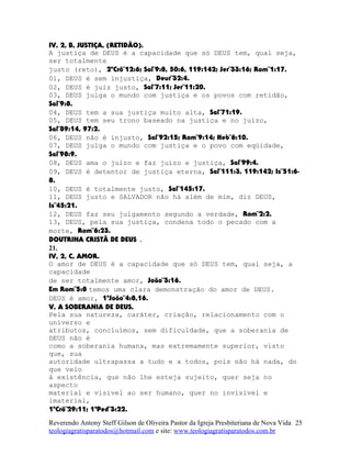 IV, 2, B, JUSTIÇA, (RETIDÃO).
A justiça de DEUS é a capacidade que só DEUS tem, qual seja,
ser totalmente
justo (reto), 2ºCrô¨12:6; Sal¨9:8, 50:6, 119:142; Jer¨33:16; Rom¨1:17.
01, DEUS é sem injustiça, Deut¨32:4.
02, DEUS é juiz justo, Sal¨7:11; Jer¨11:20.
03, DEUS julga o mundo com justiça e os povos com retidão,
Sal¨9:8.
04, DEUS tem a sua justiça muito alta, Sal¨71:19.
05, DEUS tem seu trono baseado na justiça e no juízo,
Sal¨89:14, 97:2.
06, DEUS não é injusto, Sal¨92:15; Rom¨9:14; Heb¨6:10.
07, DEUS julga o mundo com justiça e o povo com eqüidade,
Sal¨98:9.
08, DEUS ama o juízo e faz juízo e justiça, Sal¨99:4.
09, DEUS é detentor de justiça eterna, Sal¨111:3, 119:142; Is¨51:6-
8.
10, DEUS é totalmente justo, Sal¨145:17.
11, DEUS justo e SALVADOR não há além de mim, diz DEUS,
Is¨45:21.
12, DEUS faz seu julgamento segundo a verdade, Rom¨2:2.
13, DEUS, pela sua justiça, condena todo o pecado com a
morte, Rom¨6:23.
DOUTRINA CRISTÃ DE DEUS .
21.
IV, 2, C, AMOR.
O amor de DEUS é a capacidade que só DEUS tem, qual seja, a
capacidade
de ser totalmente amor, João¨3:16.
Em Rom¨5:8 temos uma clara demonstração do amor de DEUS.
DEUS é amor, 1ªJoão¨4:8,16.
V, A SOBERANIA DE DEUS.
Pela sua natureza, caráter, criação, relacionamento com o
universo e
atributos, concluímos, sem dificuldade, que a soberania de
DEUS não é
como a soberania humana, mas extremamente superior, visto
que, sua
autoridade ultrapassa a tudo e a todos, pois não há nada, do
que veio
à existência, que não lhe esteja sujeito, quer seja no
aspecto
material e visível ao ser humano, quer no invisível e
imaterial,
1ºCrô¨29:11; 1ªPed¨3:22.
Reverendo Antony Steff Gilson de Oliveira Pastor da Igreja Presbiteriana de Nova Vida
teologiagratisparatodos@hotmail.com e site: www.teologiagratisparatodos.com.br
25
 