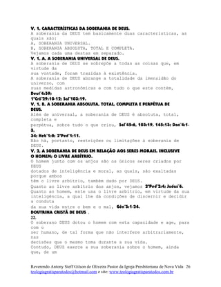 V, 1, CARACTERÍSTICAS DA SOBERANIA DE DEUS.
A soberania da DEUS tem basicamente duas características, as
quais são:
A, SOBERANIA UNIVERSAL.
B, SOBERANIA ABSOLUTA, TOTAL E COMPLETA.
Vejamos cada uma destas em separado.
V, 1, A, A SOBERANIA UNIVERSAL DE DEUS.
A soberania de DEUS se sobrepõe a todas as coisas que, em
virtude da
sua vontade, foram trazidas à existência.
A soberania de DEUS abrange a totalidade da imensidão do
universo, com
suas medidas astronômicas e com tudo o que este contém,
Deut¨4:39;
1ºCrô¨29:10-12; Sal¨103:19.
V, 1, B, A SOBERANIA ABSOLUTA, TOTAL, COMPLETA E PERPÉTUA DE
DEUS.
Além de universal, a soberania de DEUS é absoluta, total,
completa e
perpétua, sobre tudo o que criou, Sal¨45:6, 103:19, 145:13; Dan¨4:1-
3,
34; Heb¨1:8; 2ªPed¨1:11.
Não há, portanto, restrições ou limitações à soberania de
DEUS.
V, 2, A SOBERANIA DE DEUS EM RELAÇÃO AOS SERES MORAIS, INCLUSIVE
O HOMEM; O LIVRE ARBÍTRIO.
O homem junto com os anjos são os únicos seres criados por
DEUS
dotados de inteligência e moral, as quais, são exaltadas
porque ambos
têm o livre arbítrio, também dado por DEUS.
Quanto ao livre arbítrio dos anjos, vejamos 2ªPed¨2:4; Judas¨6.
Quanto ao homem, este usa o livre arbítrio, em virtude da sua
inteligência, a qual lhe dá condições de discernir e decidir
a conduta
da sua vida entre o bem e o mal, Gên¨3:1-24.
DOUTRINA CRISTÃ DE DEUS .
22.
O soberano DEUS dotou o homem com esta capacidade e age, para
com o
ser humano, de tal forma que não interfere arbitrariamente,
nas
decisões que o mesmo toma durante a sua vida.
Contudo, DEUS exerce a sua soberania sobre o homem, ainda
que, de um
Reverendo Antony Steff Gilson de Oliveira Pastor da Igreja Presbiteriana de Nova Vida
teologiagratisparatodos@hotmail.com e site: www.teologiagratisparatodos.com.br
26
 