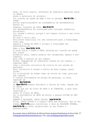 modo, um tanto quanto, diferente da soberania exercida sobre
os demais
seres e materiais do universo.
Por ocasião da queda de Adão e Eva no pecado, Gên¨3:1-24, o
homem
morreu espiritualmente em conseqüência da desobediência
destes ao,
simples, conselho de DEUS, Gên¨2:16-17.
Tal desobediência foi provocada pela tentação diabólica,
entretanto,
foi levada a efeito, porque o ser humano colocou o seu livre
arbítrio
em ação e usou-o mal.
Esta morte espiritual foi uma catástrofe para a humanidade,
visto que,
separou o homem de DEUS e atingiu a totalidade dos
descendentes de
Adão e Eva, Rom¨3:23, 5:12.
A união entre o homem e DEUS, perdida por ocasião da queda
dos nossos
primeiros pais, jamais poderia ser recuperada, apenas e tão-
somente,
pela ação e esforço do ser humano.
Porém, compadecido do lamentável estado do ser humano, o
soberano DEUS
toma a gloriosa iniciativa de tirá-lo do seu estado de
perdição.
Esta iniciativa é levada a efeito em duas etapas, quais
sejam:
01, A proibição do homem comer da árvore da vida, para que
não comesse
e vivesse eternamente em estado de perdição, ou seja,
separado de
DEUS, Gên¨3:22-24.
Em Apoc¨22:1-2 podemos descobrir a árvore da vida, regada com
as águas
do rio que sai do trono de DEUS e do CORDEIRO, a qual está
reservada a
todos os filhos de DEUS.
02, A providencia de DEUS em enviar a pessoa DIVINA DO SEU
FILHO, O
SENHOR E SALVADOR, JESUS CRISTO, João¨3:16-18.
Aliás, JESUS CRISTO é o próprio DEUS que encarnou, que se fez
homem, João¨1:14, para concretizar a obra da SALVAÇÃO ETERNA,
João¨3:16-18, ou seja, proporcionar ao ser humano a
possibilidade
Reverendo Antony Steff Gilson de Oliveira Pastor da Igreja Presbiteriana de Nova Vida
teologiagratisparatodos@hotmail.com e site: www.teologiagratisparatodos.com.br
27
 