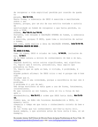 de recuperar a vida espiritual perdida por ocasião da queda
no
pecado, Gên¨3:1-24.
Desta forma, a soberania de DEUS é exercida e manifestada
sobre o ser
humano, porque, por um ato de sua estrita vontade e autoria
dá
oportunidade ao homem de recuperar o que havia perdido, ou
seja a VIDA
ETERNA, Mat¨18:11; Luc¨19:10.
Portanto, com relação à SALVAÇÃO ETERNA do homem, a soberania
de DEUS
é exercida, porque; É DEUS, quem toma a iniciativa de salvar
o homem,
bem como, quem realiza a obra da SALVAÇÃO ETERNA, João¨3:16-18.
DOUTRINA CRISTÃ DE DEUS .
23.
VI, DEUS E O MAL.
Como já vimos, DEUS é criador de tudo, Is¨44:24, inclusive do
mal, Is¨45:7.
Já no Éden estava a árvore do conhecimento do bem e do mal,
Gên¨2:9.
Segundo Aurélio, entre outros significados, mal significa:
01, Aquilo que é nocivo, prejudicial, mau; aquilo que
prejudica ou fere.
02, Aquilo que se opõe ao bem, à virtude, à probidade, à
honra.
Alguém poderá afirmar: Se DEUS criou o mal é porque não é bom
como
afirmam que é.
Porém, isso é uma inverdade, porque a existência do mal não é
problema.
O problema é o uso do mal.
Uma droga mortífera só mata quem a usa de forma, fatalmente,
inconveniente.
No que concerne ao ser humano, este só viu a força do mal
após a
desobediência, Gên¨3:1-7, à ordem que DEUS havia dado, Gên¨2:15-
17.
Cremos que, se Adão não houvesse desobedecido a DEUS, no
momento certo
chegaria o tempo em que teria o conhecimento correto do bem e
do mal,
de tal forma que tal conhecimento ser-lhe-ia muito útil.
Quase sempre, o que acontece antes da hora certa é mau, só um
exemplo,
Reverendo Antony Steff Gilson de Oliveira Pastor da Igreja Presbiteriana de Nova Vida
teologiagratisparatodos@hotmail.com e site: www.teologiagratisparatodos.com.br
28
 
