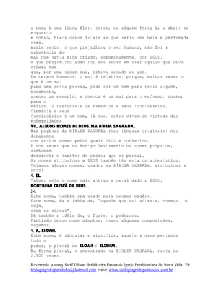 a rosa é uma linda flor, porém, se alguém forçá-la a abrir-se
enquanto
é botão, trará danos fatais ao que seria uma bela e perfumada
rosa.
Assim sendo, o que prejudicou o ser humano, não foi a
existência do
mal que havia sido criado, soberanamente, por DEUS.
O que prejudicou Adão foi seu abuso em usar aquilo que DEUS
criara mas
que, por uma ordem sua, estava vedado ao uso.
Em termos humanos, o mal é relativo, porque, muitas vezes o
que é um mal
para uma certa pessoa, pode ser um bem para outro alguém,
novamente,
apenas um exemplo, a doença é um mal para o enfermo, porém,
para o
médico, o fabricante de remédios e seus funcionários,
farmácia e seus
funcionários é um bem, já que, estes vivem em virtude das
enfermidades.
VII, ALGUNS NOMES DE DEUS, NA BÍBLIA SAGRADA.
Nas páginas da BÍBLIA SAGRADA (nas línguas originais) nos
deparamos
com vários nomes pelos quais DEUS é conhecido.
É bom saber que no Antigo Testamento os nomes próprios,
costumam
descrever o caráter da pessoa que os possui.
Os nomes atribuídos a DEUS também têm esta característica.
Vejamos alguns nomes, usados na BÍBLIA SAGRADA, atribuídos a
DEUS:
1, EL.
Talvez seja o nome mais antigo e geral dado a DEUS.
DOUTRINA CRISTÃ DE DEUS .
24.
Este nome, também era usado para deuses pagãos.
Este nome, dá a idéia de, “aquele que vai adiante, começa, ou
seja,
cria as coisas”.
Dá também a idéia de, o forte, o poderoso.
Partindo desse nome simples, temos algumas composições,
vejamos.
1, A, ELOAH.
Este nome, é singular e significa, aquele a quem pertence
todo o
poder; o plural de ELOAH é ELOHIM.
Na forma plural, é encontrado na BÍBLIA SAGRADA, cerca de
2.500 vezes.
Reverendo Antony Steff Gilson de Oliveira Pastor da Igreja Presbiteriana de Nova Vida
teologiagratisparatodos@hotmail.com e site: www.teologiagratisparatodos.com.br
29
 