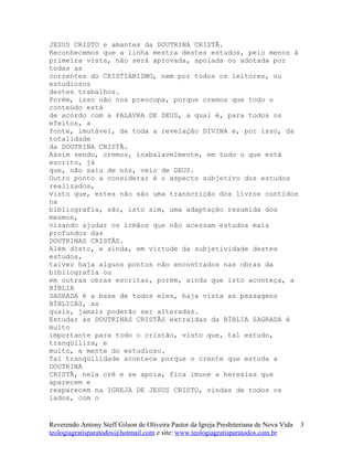 JESUS CRISTO e amantes da DOUTRINA CRISTÃ.
Reconhecemos que a linha mestra destes estudos, pelo menos à
primeira vista, não será aprovada, apoiada ou adotada por
todas as
correntes do CRISTIANISMO, nem por todos os leitores, ou
estudiosos
destes trabalhos.
Porém, isso não nos preocupa, porque cremos que todo o
conteúdo está
de acordo com a PALAVRA DE DEUS, a qual é, para todos os
efeitos, a
fonte, imutável, de toda a revelação DIVINA e, por isso, da
totalidade
da DOUTRINA CRISTÃ.
Assim sendo, cremos, inabalavelmente, em tudo o que está
escrito, já
que, não saiu de nós, veio de DEUS.
Outro ponto a considerar é o aspecto subjetivo dos estudos
realizados,
visto que, estes não são uma transcrição dos livros contidos
na
bibliografia, são, isto sim, uma adaptação resumida dos
mesmos,
visando ajudar os irmãos que não acessam estudos mais
profundos das
DOUTRINAS CRISTÃS.
Além disto, e ainda, em virtude da subjetividade destes
estudos,
talvez haja alguns pontos não encontrados nas obras da
bibliografia ou
em outras obras escritas, porém, ainda que isto aconteça, a
BÍBLIA
SAGRADA é a base de todos eles, haja vista as passagens
BÍBLICAS, as
quais, jamais poderão ser alteradas.
Estudar as DOUTRINAS CRISTÃS extraídas da BÍBLIA SAGRADA é
muito
importante para todo o cristão, visto que, tal estudo,
tranqüiliza, e
muito, a mente do estudioso.
Tal tranqüilidade acontece porque o crente que estuda a
DOUTRINA
CRISTÃ, nela crê e se apoia, fica imune a heresias que
aparecem e
reaparecem na IGREJA DE JESUS CRISTO, vindas de todos os
lados, com o
Reverendo Antony Steff Gilson de Oliveira Pastor da Igreja Presbiteriana de Nova Vida
teologiagratisparatodos@hotmail.com e site: www.teologiagratisparatodos.com.br
3
 
