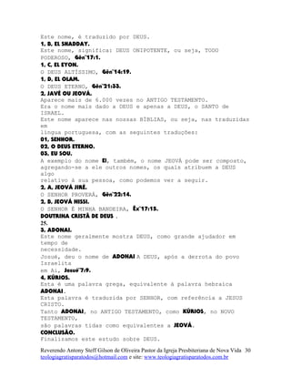 Este nome, é traduzido por DEUS.
1, B, EL SHADDAY.
Este nome, significa: DEUS ONIPOTENTE, ou seja, TODO
PODEROSO, Gên¨17:1.
1, C, EL EYON.
O DEUS ALTÍSSIMO, Gên¨14:19.
1, D, EL OLAM.
O DEUS ETERNO, Gên¨21:33.
2, JAVÉ OU JEOVÁ.
Aparece mais de 6.000 vezes no ANTIGO TESTAMENTO.
Era o nome mais dado a DEUS e apenas a DEUS, o SANTO de
ISRAEL.
Este nome aparece nas nossas BÍBLIAS, ou seja, nas traduzidas
em
língua portuguesa, com as seguintes traduções:
01, SENHOR.
02, O DEUS ETERNO.
03, EU SOU.
A exemplo do nome El, também, o nome JEOVÁ pode ser composto,
agregando-se a ele outros nomes, os quais atribuem a DEUS
algo
relativo à sua pessoa, como podemos ver a seguir.
2, A, JEOVÁ JIRÉ.
O SENHOR PROVERÁ, Gên¨22:14.
2, B, JEOVÁ NISSI.
O SENHOR É MINHA BANDEIRA, Êx¨17:15.
DOUTRINA CRISTÃ DE DEUS .
25.
3, ADONAI.
Este nome geralmente mostra DEUS, como grande ajudador em
tempo de
necessidade.
Josué, deu o nome de ADONAI A DEUS, após a derrota do povo
Israelita
em Ai, Josué¨7:9.
4, KÚRIOS.
Esta é uma palavra grega, equivalente à palavra hebraica
ADONAI.
Esta palavra é traduzida por SENHOR, com referência a JESUS
CRISTO.
Tanto ADONAI, no ANTIGO TESTAMENTO, como KÚRIOS, no NOVO
TESTAMENTO,
são palavras tidas como equivalentes a JEOVÁ.
CONCLUSÃO.
Finalizamos este estudo sobre DEUS.
Reverendo Antony Steff Gilson de Oliveira Pastor da Igreja Presbiteriana de Nova Vida
teologiagratisparatodos@hotmail.com e site: www.teologiagratisparatodos.com.br
30
 