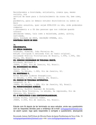 Reconhecemos a brevidade, entretanto, cremos que, mesmo
sucinto, nos
servirá de base para o fortalecimento da nossa fé, bem como,
de
parâmetro, para os demais estudos doutrinários ou sobre os
mais
variados assuntos, quer sejam BÍBLICOS ou não, onde poderemos
comparar
o pensamento e a fé das pessoas que nos rodeiam quando
conosco
abordarem temas, tais como a majestade, poder, glória,
santidade,
amor, bondade de DEUS, SALVAÇÃO ETERNA, etc.
DOUTRINA CRISTÃ DE DEUS
26.
BIBLIOGRAFIA.
01, BÍBLIA SAGRADA.
Tradução, Almeida, João Ferreira de.
Edição corrigida e revisada fiel ao texto original.
Sociedade Bíblica Trinitariana do Brasil, 1.994, 1.995, São
Paulo, SP, Brasil.
02, CONCISO DICIONÁRIO DE TEOLOGIA CRISTÃ.
Erickson, Millard J.
JUERP, 1.991, Rio de Janeiro, RJ, Brasil.
03, DICIONÁRIO DA BÍBLIA.
Davis, John D.
JUERP, 7a Edição, 1.980, Rio de Janeiro, RJ.
04, DOUTRINAS 1.
Novas Edições Líderes Evangélicos.
1a Edição, 1.979, São Paulo, SP, Brasil.
05, ESBOÇO DE TEOLOGIA SISTEMÁTICA.
Langston, A. B.
JUERP, 8a Edição, 1.986, Rio de Janeiro, RJ, Brasil.
06, MINIDICIONÁRIO AURÉLIO.
Ferreira, Aurélio Buarque de Holanda.
Editora Nova Fronteira, 1a edição, 6a impressão, Rio de
Janeiro, RJ, Brasil.
07, O PENTATEUCO E SUA CONTEMPORANEIDADE.
Coelho Filho, Isaltino Gomes.
JUERP, 2.000, Rio de Janeiro, RJ, Brasil.
Estude com fé depois de ter terminado os seus estudos, envie seu questionário
com as respostas devidas para o endereço de e-mail: teologiagratis@hotmail.com,
se assim quiser, logo após respondido e corrigido o questionário, alcançando
Reverendo Antony Steff Gilson de Oliveira Pastor da Igreja Presbiteriana de Nova Vida
teologiagratisparatodos@hotmail.com e site: www.teologiagratisparatodos.com.br
31
 