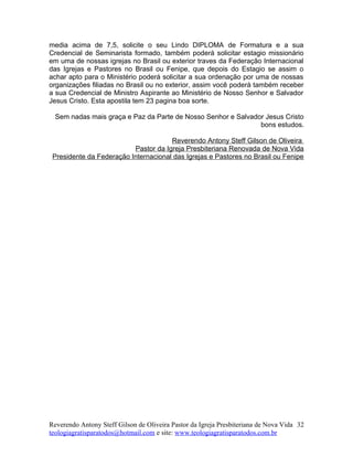 media acima de 7,5, solicite o seu Lindo DIPLOMA de Formatura e a sua
Credencial de Seminarista formado, também poderá solicitar estagio missionário
em uma de nossas igrejas no Brasil ou exterior traves da Federação Internacional
das Igrejas e Pastores no Brasil ou Fenipe, que depois do Estagio se assim o
achar apto para o Ministério poderá solicitar a sua ordenação por uma de nossas
organizações filiadas no Brasil ou no exterior, assim você poderá também receber
a sua Credencial de Ministro Aspirante ao Ministério de Nosso Senhor e Salvador
Jesus Cristo. Esta apostila tem 23 pagina boa sorte.
Sem nadas mais graça e Paz da Parte de Nosso Senhor e Salvador Jesus Cristo
bons estudos.
Reverendo Antony Steff Gilson de Oliveira
Pastor da Igreja Presbiteriana Renovada de Nova Vida
Presidente da Federação Internacional das Igrejas e Pastores no Brasil ou Fenipe
Reverendo Antony Steff Gilson de Oliveira Pastor da Igreja Presbiteriana de Nova Vida
teologiagratisparatodos@hotmail.com e site: www.teologiagratisparatodos.com.br
32
 