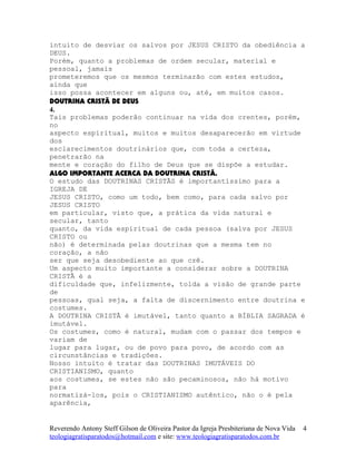 intuito de desviar os salvos por JESUS CRISTO da obediência a
DEUS.
Porém, quanto a problemas de ordem secular, material e
pessoal, jamais
prometeremos que os mesmos terminarão com estes estudos,
ainda que
isso possa acontecer em alguns ou, até, em muitos casos.
DOUTRINA CRISTÃ DE DEUS
4.
Tais problemas poderão continuar na vida dos crentes, porém,
no
aspecto espiritual, muitos e muitos desaparecerão em virtude
dos
esclarecimentos doutrinários que, com toda a certeza,
penetrarão na
mente e coração do filho de Deus que se dispõe a estudar.
ALGO IMPORTANTE ACERCA DA DOUTRINA CRISTÃ.
O estudo das DOUTRINAS CRISTÃS é importantíssimo para a
IGREJA DE
JESUS CRISTO, como um todo, bem como, para cada salvo por
JESUS CRISTO
em particular, visto que, a prática da vida natural e
secular, tanto
quanto, da vida espiritual de cada pessoa (salva por JESUS
CRISTO ou
não) é determinada pelas doutrinas que a mesma tem no
coração, a não
ser que seja desobediente ao que crê.
Um aspecto muito importante a considerar sobre a DOUTRINA
CRISTÃ é a
dificuldade que, infelizmente, tolda a visão de grande parte
de
pessoas, qual seja, a falta de discernimento entre doutrina e
costumes.
A DOUTRINA CRISTÃ é imutável, tanto quanto a BÍBLIA SAGRADA é
imutável.
Os costumes, como é natural, mudam com o passar dos tempos e
variam de
lugar para lugar, ou de povo para povo, de acordo com as
circunstâncias e tradições.
Nosso intuito é tratar das DOUTRINAS IMUTÁVEIS DO
CRISTIANISMO, quanto
aos costumes, se estes não são pecaminosos, não há motivo
para
normatizá-los, pois o CRISTIANISMO autêntico, não o é pela
aparência,
Reverendo Antony Steff Gilson de Oliveira Pastor da Igreja Presbiteriana de Nova Vida
teologiagratisparatodos@hotmail.com e site: www.teologiagratisparatodos.com.br
4
 