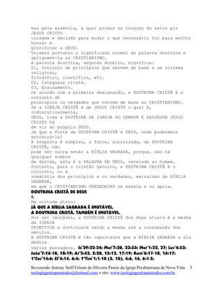 mas pela essência, a qual produz no coração do salvo por
JESUS CRISTO
coragem e decisão para mudar o que necessário for para melhor
honrar e
glorificar a DEUS.
Vejamos portanto o significado normal da palavra doutrina e
apliquemo-la ao CRISTIANISMO.
A palavra doutrina, segundo Aurélio, significa:
01, Conjunto de princípios que servem de base a um sistema
religioso,
filosófico, científico, etc.
02, Catequese cristã.
03, Ensinamento.
De acordo com a primeira designação, a DOUTRINA CRISTÃ é o
conjunto de
princípios ou verdades que servem de base ao CRISTIANISMO.
Se a IGREJA CRISTÃ é de JESUS CRISTO o qual é,
indiscutivelmente,
DEUS, toda a DOUTRINA DA IGREJA DO SENHOR E SALVADOR JESUS
CRISTO há
de vir do próprio DEUS.
Já que a fonte da DOUTRINA CRISTÃ é DEUS, onde poderemos
encontrá-la?
A resposta é simples, a fonte, autorizada, da DOUTRINA
CRISTÃ, não
pode ser outra senão a BÍBLIA SAGRADA, porque, não há
qualquer sombra
de dúvida, esta é a PALAVRA DE DEUS, revelada ao homem.
Portanto, para o cristão genuíno, a DOUTRINA CRISTÃ é o
conjunto, ou a
somatória dos princípios e ou verdades, extraídas da BÍBLIA
SAGRADA,
em que o CRISTIANISMO VERDADEIRO se baseia e ou apoia.
DOUTRINA CRISTÃ DE DEUS
5.
Em virtude disto:
JÁ QUE A BÍBLIA SAGRADA É IMUTÁVEL,
A DOUTRINA CRISTÃ, TAMBÉM É IMUTÁVEL.
Por ser imutável, a DOUTRINA CRISTÃ dos dias atuais é a mesma
da IGREJA
PRIMITIVA e continuará sendo a mesma até a consumação dos
séculos.
A DOUTRINA CRISTÃ é tão importante que a BÍBLIA SAGRADA a ela
dedica
várias passagens, Is¨29:22-24; Mat¨7:28, 22:33; Mar¨1:22, 27; Luc¨4:32;
João¨7:16-18, 18:19; At¨2:42, 5:28, 13:12, 17:19; Rom¨6:17-18, 16:17;
1ªCor¨14:6; Ef¨4:14, 6:4; 1ªTim¨1:1-10 (3, 10), 4:6, 16, 6:1-5;
Reverendo Antony Steff Gilson de Oliveira Pastor da Igreja Presbiteriana de Nova Vida
teologiagratisparatodos@hotmail.com e site: www.teologiagratisparatodos.com.br
5
 