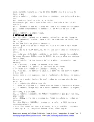 conhecimento humano acerca do SER DIVINO que é a causa de
tudo o que
veio a existir, porém, com toda a certeza, nos colocará a par
dos
ensinamentos básicos acerca de DEUS.
Estudemos, portanto, com muito amor, vontade e dedicação,
sobre o
mais importante ser existente em toda a extensão do universo,
para nossa compreensão e benefício, em todas as áreas da
vida,
principalmente a espiritual.
I, DEFINIÇÃO DE DEUS.
Definir DEUS, talvez seja tarefa impossível ao ser humano,
principalmente, porque, para o ser da dimensão de DEUS, uma
definição
há de ser dada em poucas palavras.
Porém, quem crê na existência de DEUS e estuda o que sobre
ele está
revelado na BÍBLIA SAGRADA, há de ter condições de defini-lo,
ainda
que seja uma definição sucinta e um tanto quanto incompleta.
Vejamos algumas definições de DEUS, as quais são, na verdade,
tentativas
de defini-lo, já que sempre faltará algo, importante, nas
mesmas.
O minidicionário Aurélio define DEUS como:
01, Ser infinito, perfeito, criador do universo.
O conciso dicionário de teologia CRISTÃ, diz:
01, Paul Tillich concebeu DEUS não como um ser dentre muitos
e nem até
mesmo como o ser supremo, mas o fundamento de todos os seres,
a
força ou o poder dentro do qual todas as coisas são de sua
autoria.
O dicionário da BÍBLIA nos diz:
01, Nome da suprema divindade que os homens invocam e adoram.
02, A palavra grega que em o Novo Testamento traduz o objeto
de
adoração, é Espírito.
03, A palavra hebraica do Antigo Testamento que por sua vez,
representa
esta idéia, leva-nos a pensar na força geradora de todas as
cousas.
04, Nos lábios CRISTÃOS, portanto, a palavra DEUS designa
fundamentalmente
o Espírito Poderoso que é adorado, e cujo auxílio invocamos.
O teólogo A. B. Langston define DEUS, como segue:
Reverendo Antony Steff Gilson de Oliveira Pastor da Igreja Presbiteriana de Nova Vida
teologiagratisparatodos@hotmail.com e site: www.teologiagratisparatodos.com.br
7
 