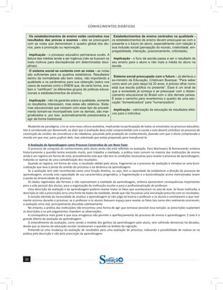 CONHECIMENTOS DIDÁTICOS
20
20
a solução para o seu concurso!
Editora
Os estabelecimentos de ensino estão centrados nos
resultados das provas e exames - eles se preocupam
com as notas que demonstram o quadro global dos alu-
nos, para a promoção ou reprovação.
Implicação - o processo educativo permanece oculto. A
leitura das médias tende a ser ingênua (não se buscam os
reais motivos para discrepâncias em determinadas disci-
plinas).
Estabelecimentos de ensino centrados na qualidade -
os estabelecimentos de ensino devem preocupar-se com o
presente e o futuro do aluno, especialmente com relação à
sua inclusão social (percepção do mundo, criatividade, em-
pregabilidade, interação, posicionamento, criticidade).
Implicação - o foco da escola passa a ser o resultado de
seu ensino para o aluno e não mais a média do aluno na
escola.
O sistema social se contenta com as notas - as notas
são suficientes para os quadros estatísticos. Resultados
dentro da normalidade são bem vistos, não importando a
qualidade e os parâmetros para sua obtenção (salvo nos
casos de exames como o ENEM que, de certa forma, ava-
liam e “certificam” os diferentes grupos de práticas educa-
cionais e estabelecimentos de ensino).
Implicação - não há garantia sobre a qualidade, somente
os resultados interessam, mas estes são relativos. Siste-
mas educacionais que rompem com esse tipo de procedi-
mento tornam-se incompatíveis com os demais, são mar-
ginalizados e, por isso, automaticamente pressionados a
agir da forma tradicional.
Sistema social preocupado com o futuro - Já alertava o
ex-ministro da Educação, Cristóvam Buarque: “Para saber
como será um país daqui há 20 anos, é preciso olhar como
está sua escola pública no presente”. Esse é um sinal de
que a sociedade já começa a se preocupar com o distan-
ciamento educacional do Brasil com o dos demais países.
É esse o caminho para revertermos o quadro de uma edu-
cação “domesticadora” para “humanizadora”.
Implicação - valorização da educação de resultados efeti-
vos para o indivíduo.
Mudando de paradigma, cria-se uma nova cultura avaliativa, implicando na participação de todos os envolvidos no processo educativo.
Isto é corroborado por Benvenutti, ao dizer que a avaliação deve estar comprometida com a escola e esta deverá contribuir no processo de
construção do caráter, da consciência e da cidadania, passando pela produção do conhecimento, fazendo com que o aluno compreenda o
mundo em que vive, para usufruir dele, mas sobretudo que esteja preparado para transformá-lo.
A Avaliação da Aprendizagem como Processo Construtivo de um Novo Fazer
O processo de conquista do conhecimento pelo aluno ainda não está refletido na avaliação. Para Wachowicz & Romanowski, embora
historicamente a questão tenha evoluído muito, pois trabalha a realidade, a prática mais comum na maioria das instituições de ensino
ainda é um registro em forma de nota, procedimento este que não tem as condições necessárias para revelar o processo de aprendizagem,
tratando-se apenas de uma contabilização dos resultados.
Quando se registra, em forma de nota, o resultado obtido pelo aluno, fragmenta-se o processo de avaliação e introduz-se uma buro-
cratização que leva à perda do sentido do processo e da dinâmica da aprendizagem.
Se a avaliação tem sido reconhecida como uma função diretiva, ou seja, tem a capacidade de estabelecer a direção do processo de
aprendizagem, oriunda esta capacidade de sua característica pragmática, a fragmentação e a burocratização acima mencionadas levam
à perda da dinamicidade do processo.
Os dados registrados são formais e não representam a realidade da aprendizagem, embora apresentem consequências importantes
para a vida pessoal dos alunos, para a organização da instituição escolar e para a profissionalização do professor.
Uma descrição da avaliação e da aprendizagem poderia revelar todos os fatos que aconteceram na sala de aula. Se fosse instituída, a
descrição (e não a prescrição) seria uma fonte de dados da realidade, desde que não houvesse uma vinculação prescrita com os resultados.
A isenção advinda da necessidade de analisar a aprendizagem (e não julgá-la) levaria o professor e os alunos a constatarem o que real-
mente ocorreu durante o processo: se o professor e os alunos tivessem espaço para revelar os fatos tais como eles realmente ocorreram,
a avaliação seria real, principalmente discutida coletivamente.
No entanto, a prática das instituições não encontrou uma forma de agir que tornasse possível essa isenção: as prescrições suplantam
as descrições e os pré-julgamentos impedem as observações.
A consequência mais grave é que essa arrogância não permite o aperfeiçoamento do processo de ensino e aprendizagem. E este é o
grande dilema da avaliação da aprendizagem.
O entendimento da avaliação, como sendo a medida dos ganhos da aprendizagem pelo aluno, vem sofrendo denúncias há décadas,
desde que as teorias da educação escolar recolocaram a questão no âmbito da cognição.
Pretende-se uma mudança da avaliação de resultados para uma avaliação de processo, indicando a possibilidade de realizar-se na
prática pela descrição e não pela prescrição da aprendizagem.
 