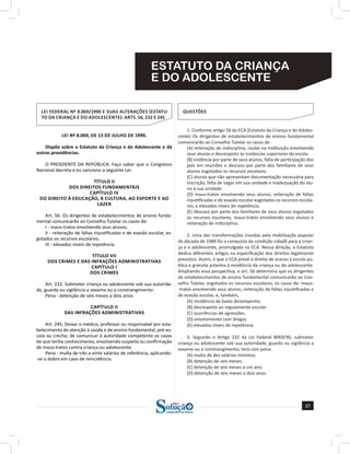 37
a solução para o seu concurso!
Editora
ESTATUTO DA CRIANÇA
E DO ADOLESCENTE
LEI FEDERAL Nº 8.069/1990 E SUAS ALTERAÇÕES (ESTATU-
TO DA CRIANÇA E DO ADOLESCENTE): ARTS. 56, 232 E 245
LEI Nº 8.069, DE 13 DE JULHO DE 1990.
Dispõe sobre o Estatuto da Criança e do Adolescente e dá
outras providências.
O PRESIDENTE DA REPÚBLICA: Faço saber que o Congresso
Nacional decreta e eu sanciono a seguinte Lei:
TÍTULO II
DOS DIREITOS FUNDAMENTAIS
CAPÍTULO IV
DO DIREITO À EDUCAÇÃO, À CULTURA, AO ESPORTE E AO
LAZER
Art. 56. Os dirigentes de estabelecimentos de ensino funda-
mental comunicarão ao Conselho Tutelar os casos de:
I - maus-tratos envolvendo seus alunos;
II - reiteração de faltas injustificadas e de evasão escolar, es-
gotados os recursos escolares;
III - elevados níveis de repetência.
TÍTULO VII
DOS CRIMES E DAS INFRAÇÕES ADMINISTRATIVAS
CAPÍTULO I
DOS CRIMES
Art. 232. Submeter criança ou adolescente sob sua autorida-
de, guarda ou vigilância a vexame ou a constrangimento:
Pena - detenção de seis meses a dois anos.
CAPÍTULO II
DAS INFRAÇÕES ADMINISTRATIVAS
Art. 245. Deixar o médico, professor ou responsável por esta-
belecimento de atenção à saúde e de ensino fundamental, pré-es-
cola ou creche, de comunicar à autoridade competente os casos
de que tenha conhecimento, envolvendo suspeita ou confirmação
de maus-tratos contra criança ou adolescente:
Pena - multa de três a vinte salários de referência, aplicando-
-se o dobro em caso de reincidência.
QUESTÕES
1. Conforme artigo 56 do ECA (Estatuto da Criança e do Adoles-
cente) Os dirigentes de estabelecimentos de ensino fundamental
comunicarão ao Conselho Tutelar os casos de
(A) reiteração de indisciplina, roubo na instituição envolvendo
seus alunos e desrespeito às instâncias superiores da escola.
(B) violência por parte de seus alunos, falta de participação dos
pais em reuniões e descaso por parte dos familiares de seus
alunos esgotados os recursos escolares.
(C) alunos que não apresentam documentação necessária para
inscrição, falta de vagas em sua unidade e inadequação do alu-
no a sua unidade.
(D) maus-tratos envolvendo seus alunos, reiteração de faltas
injustificadas e de evasão escolar esgotados os recursos escola-
res, e elevados níveis de repetência.
(E) descaso por parte dos familiares de seus alunos esgotados
os recursos escolares, maus-tratos envolvendo seus alunos e
reiteração de indisciplina.
2. Uma das transformações trazidas pela mobilização popular
da década de 1980 foi a conquista da condição cidadã para a crian-
ça e o adolescente, promulgada no ECA. Nessa direção, o Estatuto
dedica diferentes artigos na especificação dos direitos legalmente
previstos. Assim, é que o ECA prevê o direito de acesso à escola pú-
blica e gratuita próxima à residência da criança ou do adolescente.
Ampliando essa perspectiva, o art. 56 determina que os dirigentes
de estabelecimentos de ensino fundamental comunicarão ao Con-
selho Tutelar, esgotados os recursos escolares, os casos de: maus-
-tratos envolvendo seus alunos, reiteração de faltas injustificadas e
de evasão escolar, e, também,
(A) incidência de baixo desempenho.
(B) desrespeito ao regulamento escolar.
(C) ocorrências de agressões.
(D) envolvimento com drogas.
(E) elevados níveis de repetência.
3. Segundo o Artigo 232 da Lei Federal 8069/90, submeter
criança ou adolescente sob sua autoridade, guarda ou vigilância a
vexame ou a constrangimento, terá com pena:
(A) multa de dez salários mínimos.
(B) detenção de seis meses.
(C) detenção de seis meses a um ano.
(D) detenção de seis meses a dois anos.
 