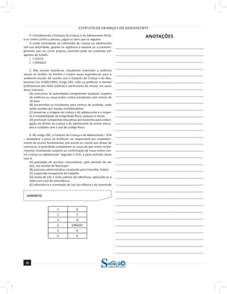 ESTATUTO DA CRIANÇA E DO ADOLESCENTE
38
38
a solução para o seu concurso!
Editora
4. Considerando o Estatuto da Criança e do Adolescente (ECA),
e os crimes contra a pessoa, julgue os itens que se seguem.
O crime consistente na submissão de criança ou adolescente
sob sua autoridade, guarda ou vigilância a vexame ou a constran-
gimento, por ser crime próprio, somente pode ser praticado por
agentes do Estado.
( ) CERTO
( ) ERRADO
5. Nas escolas brasileiras, estudantes vivenciam a violência
sexual no âmbito da família e trazem essas experiências para o
ambiente escolar. De acordo com o Estatuto da Criança e do Ado-
lescente (Lei 8.069/1990), Artigo 245, cabe ao professor e demais
profissionais das redes públicas e particulares de ensino, em casos
dessa natureza:
(A) comunicar às autoridades competentes qualquer suspeita
de violência ou maus-tratos contra estudantes com menos de
18 anos.
(B) encaminhar os estudantes para centros de acolhida, onde
serão ouvidos por equipe multidisciplinar.
(C) preservar a imagem da criança e do adolescente e o respei-
to à inviolabilidade da integridade física, psíquica e moral.
(D) promover campanhas educativas permanentes para a divul-
gação do direito da criança e do adolescente de serem educa-
dos e cuidados sem o uso de castigo físico.
6. No artigo 245, o Estatuto da Criança e do Adolescente – ECA
– estabelece a pena ao professor ou responsável por estabeleci-
mento de ensino fundamental, pré-escola ou creche que deixar de
comunicar à autoridade competente os casos de que tenha conhe-
cimento, envolvendo suspeita ou confirmação de maus-tratos con-
tra criança ou adolescente. Segundo o ECA, a pena prevista nesse
caso é:
(A) prestação de serviços comunitários, pelo período de um
ano, nas escolas do Município
(B) processo administrativo conduzido pelo Conselho Tutelar
(C) suspensão temporária do trabalho
(D) multa de três a vinte salários de referência, aplicando-se o
dobro em caso de reincidência
(E) advertência e orientação do Juiz da Infância e da Juventude
GABARITO
1 D
2 E
3 D
4 ERRADO
5 A
6 D
ANOTAÇÕES
______________________________________________________
______________________________________________________
______________________________________________________
______________________________________________________
______________________________________________________
______________________________________________________
______________________________________________________
______________________________________________________
______________________________________________________
______________________________________________________
______________________________________________________
______________________________________________________
_____________________________________________________
_____________________________________________________
______________________________________________________
______________________________________________________
______________________________________________________
______________________________________________________
______________________________________________________
______________________________________________________
______________________________________________________
______________________________________________________
______________________________________________________
______________________________________________________
______________________________________________________
______________________________________________________
______________________________________________________
______________________________________________________
______________________________________________________
______________________________________________________
______________________________________________________
 