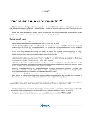 INTRODUÇÃO
a solução para o seu concurso!
Editora
Como passar em um concurso público?
Todos nós sabemos que é um grande desafio ser aprovado em concurso público, dessa maneira é muito importante o concurseiro
estar focado e determinado em seus estudos e na sua preparação. É verdade que não existe uma fórmula mágica ou uma regra de como
estudar para concursos públicos, é importante cada pessoa encontrar a melhor maneira para estar otimizando sua preparação.
Algumas dicas podem sempre ajudar a elevar o nível dos estudos, criando uma motivação para estudar. Pensando nisso, a Solução
preparou esta introdução com algumas dicas que irão fazer toda a diferença na sua preparação.
Então mãos à obra!
• Esteja focado em seu objetivo: É de extrema importância você estar focado em seu objetivo: a aprovação no concurso. Você vai ter
que colocar em sua mente que sua prioridade é dedicar-se para a realização de seu sonho;
• Não saia atirando para todos os lados: Procure dar atenção a um concurso de cada vez, a dificuldade é muito maior quando você
tenta focar em vários certames, pois as matérias das diversas áreas são diferentes. Desta forma, é importante que você defina uma
área e especializando-se nela. Se for possível realize todos os concursos que saírem que englobe a mesma área;
• Defina um local, dias e horários para estudar: Uma maneira de organizar seus estudos é transformando isso em um hábito,
determinado um local, os horários e dias específicos para estudar cada disciplina que irá compor o concurso. O local de estudo não
pode ter uma distração com interrupções constantes, é preciso ter concentração total;
• Organização: Como dissemos anteriormente, é preciso evitar qualquer distração, suas horas de estudos são inegociáveis. É
praticamente impossível passar em um concurso público se você não for uma pessoa organizada, é importante ter uma planilha
contendo sua rotina diária de atividades definindo o melhor horário de estudo;
• Método de estudo: Um grande aliado para facilitar seus estudos, são os resumos. Isso irá te ajudar na hora da revisão sobre o assunto
estudado. É fundamental que você inicie seus estudos antes mesmo de sair o edital, buscando editais de concursos anteriores. Busque
refazer a provas dos concursos anteriores, isso irá te ajudar na preparação.
• Invista nos materiais: É essencial que você tenha um bom material voltado para concursos públicos, completo e atualizado. Esses
materiais devem trazer toda a teoria do edital de uma forma didática e esquematizada, contendo exercícios para praticar. Quanto mais
exercícios você realizar, melhor será sua preparação para realizar a prova do certame;
• Cuide de sua preparação: Não são só os estudos que são importantes na sua preparação, evite perder sono, isso te deixará com uma
menor energia e um cérebro cansado. É preciso que você tenha uma boa noite de sono. Outro fator importante na sua preparação, é
tirar ao menos 1 (um) dia na semana para descanso e lazer, renovando as energias e evitando o estresse.
A motivação é a chave do sucesso na vida dos concurseiros. Compreendemos que nem sempre é fácil, e às vezes bate aquele desânimo
com vários fatores ao nosso redor. Porém tenha garra ao focar na sua aprovação no concurso público dos seus sonhos.
Como dissemos no começo, não existe uma fórmula mágica, um método infalível. O que realmente existe é a sua garra, sua dedicação
e motivação para realizar o seu grande sonho de ser aprovado no concurso público. Acredite em você e no seu potencial.
A Solução tem ajudado, há mais de 36 anos, quem quer vencer a batalha do concurso público. Vamos juntos!
 