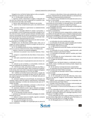CONHECIMENTOS ESPECÍFICOS
49
a solução para o seu concurso!
Editora
Parágrafo único. Ao Distrito Federal aplicar-se-ão as competên-
cias referentes aos Estados e aos Municípios.
Art. 11. Os Municípios incumbir-se-ão de:
I - organizar, manter e desenvolver os órgãos e instituições ofi-
ciais dos seus sistemas de ensino, integrando-os às políticas e pla-
nos educacionais da União e dos Estados;
II - exercer ação redistributiva em relação às suas escolas;
III - baixar normas complementares para o seu sistema de en-
sino;
IV - autorizar, credenciar e supervisionar os estabelecimentos
do seu sistema de ensino;
V - oferecer a educação infantil em creches e pré-escolas, e,
com prioridade, o ensino fundamental, permitida a atuação em ou-
tros níveis de ensino somente quando estiverem atendidas plena-
mente as necessidades de sua área de competência e com recursos
acima dos percentuais mínimos vinculados pela Constituição Fede-
ral à manutenção e desenvolvimento do ensino.
VI - assumir o transporte escolar dos alunos da rede municipal.
(Incluído pela Lei nº 10.709, de 31.7.2003)
Parágrafo único. Os Municípios poderão optar, ainda, por se
integrar ao sistema estadual de ensino ou compor com ele um sis-
tema único de educação básica.
Art. 12. Os estabelecimentos de ensino, respeitadas as normas
comuns e as do seu sistema de ensino, terão a incumbência de:
I - elaborar e executar sua proposta pedagógica;
II - administrar seu pessoal e seus recursos materiais e finan-
ceiros;
III - assegurar o cumprimento dos dias letivos e horas-aula es-
tabelecidas;
IV - velar pelo cumprimento do plano de trabalho de cada do-
cente;
V - prover meios para a recuperação dos alunos de menor ren-
dimento;
VI - articular-se com as famílias e a comunidade, criando pro-
cessos de integração da sociedade com a escola;
VII - informar pai e mãe, conviventes ou não com seus filhos, e,
se for o caso, os responsáveis legais, sobre a frequência e rendimen-
to dos alunos, bem como sobre a execução da proposta pedagógica
da escola; (Redação dada pela Lei nº 12.013, de 2009)
VIII – notificar ao Conselho Tutelar do Município a relação dos
alunos que apresentem quantidade de faltas acima de 30% (trinta
por cento) do percentual permitido em lei; (Redação dada pela Lei
nº 13.803, de 2019)
IX - promover medidas de conscientização, de prevenção e de
combate a todos os tipos de violência, especialmente a intimidação
sistemática (bullying), no âmbito das escolas;(Incluído pela Lei nº
13.663, de 2018)
X - estabelecer ações destinadas a promover a cultura de paz
nas escolas.(Incluído pela Lei nº 13.663, de 2018)
XI - promover ambiente escolar seguro, adotando estratégias
de prevenção e enfrentamento ao uso ou dependência de drogas.
(Incluído pela Lei nº 13.840, de 2019)
Art. 13. Os docentes incumbir-se-ão de:
I - participar da elaboração da proposta pedagógica do estabe-
lecimento de ensino;
II - elaborar e cumprir plano de trabalho, segundo a proposta
pedagógica do estabelecimento de ensino;
III - zelar pela aprendizagem dos alunos;
IV - estabelecer estratégias de recuperação para os alunos de
menor rendimento;
V - ministrar os dias letivos e horas-aula estabelecidos, além de
participar integralmente dos períodos dedicados ao planejamento,
à avaliação e ao desenvolvimento profissional;
VI - colaborar com as atividades de articulação da escola com as
famílias e a comunidade.
Art. 14. Os sistemas de ensino definirão as normas da gestão
democrática do ensino público na educação básica, de acordo com
as suas peculiaridades e conforme os seguintes princípios:
I - participação dos profissionais da educação na elaboração do
projeto pedagógico da escola;
II - participação das comunidades escolar e local em conselhos
escolares ou equivalentes.
Art. 15. Os sistemas de ensino assegurarão às unidades escola-
res públicas de educação básica que os integram progressivos graus
de autonomia pedagógica e administrativa e de gestão financeira,
observadas as normas gerais de direito financeiro público.
Art. 16. O sistema federal de ensino compreende: (Regulamen-
to)
I - as instituições de ensino mantidas pela União;
II - as instituições de educação superior mantidas pela iniciativa
privada;(Redação dada pela Lei nº 13.868, de 2019)
III - os órgãos federais de educação.
Art. 17. Os sistemas de ensino dos Estados e do Distrito Federal
compreendem:
I - as instituições de ensino mantidas, respectivamente, pelo
Poder Público estadual e pelo Distrito Federal;
II - as instituições de educação superior mantidas pelo Poder
Público municipal;
III - as instituições de ensino fundamental e médio criadas e
mantidas pela iniciativa privada;
IV - os órgãos de educação estaduais e do Distrito Federal, res-
pectivamente.
Parágrafo único. No Distrito Federal, as instituições de educa-
ção infantil, criadas e mantidas pela iniciativa privada, integram seu
sistema de ensino.
Art. 18. Os sistemas municipais de ensino compreendem:
I - as instituições do ensino fundamental, médio e de educação
infantil mantidas pelo Poder Público municipal;
II - as instituições de educação infantil criadas e mantidas pela
iniciativa privada;
III – os órgãos municipais de educação.
Art. 19. As instituições de ensino dos diferentes níveis classi-
ficam-se nas seguintes categorias administrativas: (Regulamento)
(Regulamento)
I - públicas, assim entendidas as criadas ou incorporadas, man-
tidas e administradas pelo Poder Público;
II - privadas, assim entendidas as mantidas e administradas por
pessoas físicas ou jurídicas de direito privado.
III - comunitárias, na forma da lei.(Incluído pela Lei nº 13.868,
de 2019)
§ 1º As instituições de ensino a que se referem os incisos II e
III do caput deste artigo podem qualificar-se como confessionais,
atendidas a orientação confessional e a ideologia específicas. (Inclu-
ído pela Lei nº 13.868, de 2019)
§ 2º As instituições de ensino a que se referem os incisos II e III
do caput deste artigo podem ser certificadas como filantrópicas, na
forma da lei.(Incluído pela Lei nº 13.868, de 2019)
Art. 20. (Revogado pela Lei nº 13.868, de 2019)
 
