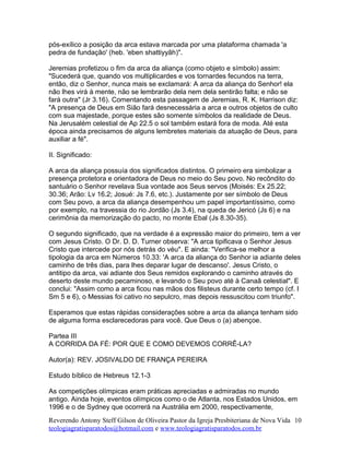 pós-exílico a posição da arca estava marcada por uma plataforma chamada 'a
pedra de fundação' (heb. 'eben shattiyyãh)".
Jeremias profetizou o fim da arca da aliança (como objeto e símbolo) assim:
"Sucederá que, quando vos multiplicardes e vos tornardes fecundos na terra,
então, diz o Senhor, nunca mais se exclamará: A arca da aliança do Senhor! ela
não lhes virá à mente, não se lembrarão dela nem dela sentirão falta; e não se
fará outra" (Jr 3.16). Comentando esta passagem de Jeremias, R. K. Harrison diz:
"A presença de Deus em Sião fará desnecessária a arca e outros objetos de culto
com sua majestade, porque estes são somente símbolos da realidade de Deus.
Na Jerusalém celestial de Ap 22.5 o sol também estará fora de moda. Até esta
época ainda precisamos de alguns lembretes materiais da atuação de Deus, para
auxiliar a fé".
II. Significado:
A arca da aliança possuía dos significados distintos. O primeiro era simbolizar a
presença protetora e orientadora de Deus no meio do Seu povo. No recôndito do
santuário o Senhor revelava Sua vontade aos Seus servos (Moisés: Ex 25.22;
30.36; Arão: Lv 16.2; Josué: Js 7.6, etc.). Justamente por ser símbolo de Deus
com Seu povo, a arca da aliança desempenhou um papel importantíssimo, como
por exemplo, na travessia do rio Jordão (Js 3.4), na queda de Jericó (Js 6) e na
cerimônia da memorização do pacto, no monte Ebal (Js 8.30-35).
O segundo significado, que na verdade é a expressão maior do primeiro, tem a ver
com Jesus Cristo. O Dr. D. D. Turner observa: "A arca tipificava o Senhor Jesus
Cristo que intercede por nós detrás do véu". E ainda: "Verifica-se melhor a
tipologia da arca em Números 10.33: 'A arca da aliança do Senhor ia adiante deles
caminho de três dias, para lhes deparar lugar de descanso'. Jesus Cristo, o
antitipo da arca, vai adiante dos Seus remidos explorando o caminho através do
deserto deste mundo pecaminoso, e levando o Seu povo até à Canaã celestial". E
conclui: "Assim como a arca ficou nas mãos dos filisteus durante certo tempo (cf. I
Sm 5 e 6), o Messias foi cativo no sepulcro, mas depois ressuscitou com triunfo".
Esperamos que estas rápidas considerações sobre a arca da aliança tenham sido
de alguma forma esclarecedoras para você. Que Deus o (a) abençoe.
Partea III
A CORRIDA DA FÉ: POR QUE E COMO DEVEMOS CORRÊ-LA?
Autor(a): REV. JOSIVALDO DE FRANÇA PEREIRA
Estudo bíblico de Hebreus 12.1-3
As competições olímpicas eram práticas apreciadas e admiradas no mundo
antigo. Ainda hoje, eventos olímpicos como o de Atlanta, nos Estados Unidos, em
1996 e o de Sydney que ocorrerá na Austrália em 2000, respectivamente,
Reverendo Antony Steff Gilson de Oliveira Pastor da Igreja Presbiteriana de Nova Vida
teologiagratisparatodos@hotmail.com e www.teologiagratisparatodos.com.br
10
 