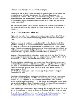utilizaram essa alternativa não encontrada no original.
Interessante que no Novo Testamento está dito que os anjos são servidores da
pessoa humana, colocados à disposição dos salvos por Deus para que
ministrassem. Está em 1.13, 14: "A qual dos anjos disse jamais: Assenta-te à
minha destra até que ponha os teus inimigos por estrado dos teus pés? Não são
todos eles espíritos ministradores, enviados para servir a favor dos que hão de
herdar a salvação?"
Há, mesmo, uma ordem: Deus ('Elohim), em seguida, O Ser Humano ('enosh e
ben 'adam), e abaixo de nós, para servir a Deus e para nos servir Os Anjos, os
malachim.
DEUS > O SER HUMANO > OS ANJOS
A pergunta fica então "Que é a pessoa humana para que lembres dela?" Nada é.
Inspirado pelo Espírito, o salmista coloca algumas qualidades concedidas por
Deus:
A pessoa humana foi criada um pouco abaixo dEle (v. 5a). Que extraordinária
grandeza nesse grão de poeira que somos nós! Dizem os biólogos que somos
formados de 70% de água. O restante é pele, fibras musculares, ossos, cabelos
unhas. Se pudéssemos pegar alguém e colocar numa centrífuga, encheríamos um
balde com a água extraída. Só água. Por isso, não podemos entender como pode
haver tanta água orgulhosa, vaidosa, ciumenta, cheia de jactância.
Mas diz a Escritura que fomos criados um "pouco menor do que Deus" (v. 5). Se
assim é, alguma coisa aconteceu que nos fez perder essa qualidade. Esse fato é
denominado a Queda, e está relatado em Gênesis, capítulo 3.
É muita dignidade, mas há quem não pense nisso. Como há quem se degrade a
ponto de não ter qualquer sentido na vida, ela perde o significado? Como alguém
não pode se compreender imagem e semelhança de Deus e não se ver criada
com amor e carinho, e como uma obra especial de Deus porque imagem e
semelhança de Deus?
O Salmo 8 responde quem é o ser humano: aquele que foi criado imagem e
semelhança de Deus.
Nossos primeiros pais foram criados com dignidade e receberam a incumbência
de serem gerentes da Terra, pois Adão fora colocado para lavrar e guardar o
jardim (Gn 2.15). Deveriam os pais primevos desenvolver a Terra, mas se
rebelaram e perderam esse status. Com isso, fomos arrastados pela Queda. Aliás,
o próprio texto do Salmo 8 diz: "Fazes com que ele tenha domínio sobre as obras
das tuas mãos; tudo puseste debaixo dos seus pés" (v. 6).
Deus colocou em nossas mãos a administração dos recursos do planeta. Significa
que os rios, os lagos, os mares, as dunas, as florestas, tudo deve ser preservado
Reverendo Antony Steff Gilson de Oliveira Pastor da Igreja Presbiteriana de Nova Vida
teologiagratisparatodos@hotmail.com e www.teologiagratisparatodos.com.br
104
 