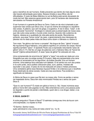 para o benefício do ser humano. Estão prevendo que dentro de mais alguns anos
não haverá alimentação para todos. Nossos trinetos e seus filhos vão ter
dificuldades. O resto de Mata Atlântica no sul da Bahia está sendo devastado de
modo terrível. Não estamos gerenciando bem, pois 32 hectares são diariamente
derrubados na Floresta Amazônica!
O ser humano é o gerente de Deus na Terra. Cada um de nós é chamado a ser
supervisor das coisas que Deus criou. O que se chama de ecologia é o equilíbrio
das coisas. A palavra, que vem do grego, é sugestiva. A raiz é oikos, "casa", e de
onde procede "economia". Ecologia é o estudo para a preservação da nossa casa,
que não outra coisa senão o mundo onde vivemos. Quando não cuidamos da
higiene, rebaixa-se a qualidade de vida pela perda da saúde. Recordemos,
portanto, que esse "tomar conta" da casa, o gerenciamento dos interesses do
planeta nos foi dado pelas mãos de Deus como dizem o Gênesis e o Salmo 8.
Tem mais: "de glória e de honra o coroaste". Na língua de Davi, "glória" é kavod.
Na riquíssima língua hebraica, uma palavra significa um universo de coisas. Kavod
significa também "peso". O apóstolo Paulo usa a expressão redundante "peso de
glória" (2Co 4.17). Ele fez um jogo de palavras com o hebraico falou de "kavod de
kavod" ("glória extraordinária"). E esse "peso de glória" foi colocado em nós.
Uma compreensão da sinonímia de "glória" e "peso" nos pode ser dada por uma
fotografia que saiu na antiga revista O Cruzeiro. Nela era apresentada uma cena
ocorrida no aniversário do rei Aga Khan, da Arábia Saudita. Era um homem
enorme. Uma balança fora colocada num tablado. O rei sentou-se num dos pratos
e no outro prato, seus súditos colocavam jóias, ouro, pedras, moedas até
equivaler o seu peso. O peso do rei era traduzido em jóias e metais preciosos.
Uma verdadeira glória essa fabulosa riqueza! Então o rei ordenava que o recolhido
fosse destinado às obras sociais. Cada ano isso acontecia. Fica evidente o
significado do hebraico.
A Glória de Deus é o peso que Ele tem na nossa vida. Como se perdeu o senso
da majestade divina. Deus tem sido minimizado! Perdeu-se o senso de quem
Deus é.
"Que é o ser humano?" É criado em glória e honra (v. 5b). Vezes inúmeras essa
glória e honra têm sido jogadas no lixo. Não entendemos como uma pessoa pode
se degradar a ponto de perder a identidade, quem ele é, e se drogar, beber, e se
prejudicar.
E DEUS, QUEM É?
A outra pergunta é "Quem é Deus?" O salmista começa seu hino de louvor com
uma expressão, e a repete no final:
"Ó Senhor, Senhor nosso,
quão admirável é o teu nome em toda a terra" (vv. 1a, 9)
Reverendo Antony Steff Gilson de Oliveira Pastor da Igreja Presbiteriana de Nova Vida
teologiagratisparatodos@hotmail.com e www.teologiagratisparatodos.com.br
105
 