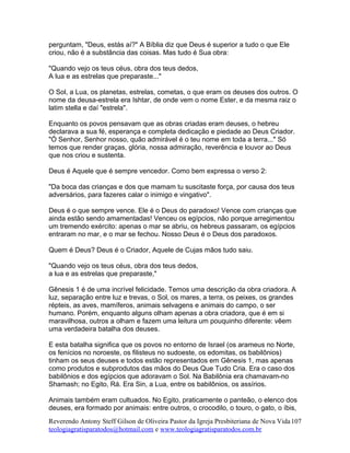 perguntam, "Deus, estás aí?" A Bíblia diz que Deus é superior a tudo o que Ele
criou, não é a substância das coisas. Mas tudo é Sua obra:
"Quando vejo os teus céus, obra dos teus dedos,
A lua e as estrelas que preparaste..."
O Sol, a Lua, os planetas, estrelas, cometas, o que eram os deuses dos outros. O
nome da deusa-estrela era Ishtar, de onde vem o nome Ester, e da mesma raiz o
latim stella e daí "estrela".
Enquanto os povos pensavam que as obras criadas eram deuses, o hebreu
declarava a sua fé, esperança e completa dedicação e piedade ao Deus Criador.
"Ó Senhor, Senhor nosso, quão admirável é o teu nome em toda a terra..." Só
temos que render graças, glória, nossa admiração, reverência e louvor ao Deus
que nos criou e sustenta.
Deus é Aquele que é sempre vencedor. Como bem expressa o verso 2:
"Da boca das crianças e dos que mamam tu suscitaste força, por causa dos teus
adversários, para fazeres calar o inimigo e vingativo".
Deus é o que sempre vence. Ele é o Deus do paradoxo! Vence com crianças que
ainda estão sendo amamentadas! Venceu os egípcios, não porque arregimentou
um tremendo exército: apenas o mar se abriu, os hebreus passaram, os egípcios
entraram no mar, e o mar se fechou. Nosso Deus é o Deus dos paradoxos.
Quem é Deus? Deus é o Criador, Aquele de Cujas mãos tudo saiu.
"Quando vejo os teus céus, obra dos teus dedos,
a lua e as estrelas que preparaste,"
Gênesis 1 é de uma incrível felicidade. Temos uma descrição da obra criadora. A
luz, separação entre luz e trevas, o Sol, os mares, a terra, os peixes, os grandes
répteis, as aves, mamíferos, animais selvagens e animais do campo, o ser
humano. Porém, enquanto alguns olham apenas a obra criadora, que é em si
maravilhosa, outros a olham e fazem uma leitura um pouquinho diferente: vêem
uma verdadeira batalha dos deuses.
E esta batalha significa que os povos no entorno de Israel (os arameus no Norte,
os fenícios no noroeste, os filisteus no sudoeste, os edomitas, os babilônios)
tinham os seus deuses e todos estão representados em Gênesis 1, mas apenas
como produtos e subprodutos das mãos do Deus Que Tudo Cria. Era o caso dos
babilônios e dos egípcios que adoravam o Sol. Na Babilônia era chamavam-no
Shamash; no Egito, Rá. Era Sin, a Lua, entre os babilônios, os assírios.
Animais também eram cultuados. No Egito, praticamente o panteão, o elenco dos
deuses, era formado por animais: entre outros, o crocodilo, o touro, o gato, o íbis,
Reverendo Antony Steff Gilson de Oliveira Pastor da Igreja Presbiteriana de Nova Vida
teologiagratisparatodos@hotmail.com e www.teologiagratisparatodos.com.br
107
 
