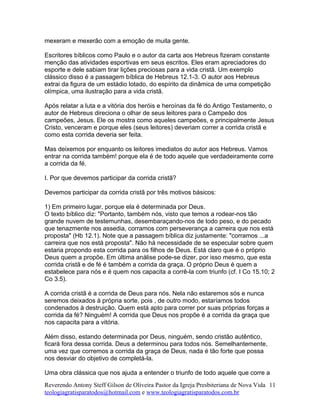 mexeram e mexerão com a emoção de muita gente.
Escritores bíblicos como Paulo e o autor da carta aos Hebreus fizeram constante
menção das atividades esportivas em seus escritos. Eles eram apreciadores do
esporte e dele sabiam tirar lições preciosas para a vida cristã. Um exemplo
clássico disso é a passagem bíblica de Hebreus 12.1-3. O autor aos Hebreus
extrai da figura de um estádio lotado, do espírito da dinâmica de uma competição
olímpica, uma ilustração para a vida cristã.
Após relatar a luta e a vitória dos heróis e heroínas da fé do Antigo Testamento, o
autor de Hebreus direciona o olhar de seus leitores para o Campeão dos
campeões, Jesus. Ele os mostra como aqueles campeões, e principalmente Jesus
Cristo, venceram e porque eles (seus leitores) deveriam correr a corrida cristã e
como esta corrida deveria ser feita.
Mas deixemos por enquanto os leitores imediatos do autor aos Hebreus. Vamos
entrar na corrida também! porque ela é de todo aquele que verdadeiramente corre
a corrida da fé.
I. Por que devemos participar da corrida cristã?
Devemos participar da corrida cristã por três motivos básicos:
1) Em primeiro lugar, porque ela é determinada por Deus.
O texto bíblico diz: "Portanto, também nós, visto que temos a rodear-nos tão
grande nuvem de testemunhas, desembaraçando-nos de todo peso, e do pecado
que tenazmente nos assedia, corramos com perseverança a carreira que nos está
proposta" (Hb 12.1). Note que a passagem bíblica diz justamente: "corramos ...a
carreira que nos está proposta". Não há necessidade de se especular sobre quem
estaria propondo esta corrida para os filhos de Deus. Está claro que é o próprio
Deus quem a propõe. Em última análise pode-se dizer, por isso mesmo, que esta
corrida cristã e de fé é também a corrida da graça. O próprio Deus é quem a
estabelece para nós e é quem nos capacita a corrê-la com triunfo (cf. I Co 15.10; 2
Co 3.5).
A corrida cristã é a corrida de Deus para nós. Nela não estaremos sós e nunca
seremos deixados à própria sorte, pois , de outro modo, estaríamos todos
condenados à destruição. Quem está apto para correr por suas próprias forças a
corrida da fé? Ninguém! A corrida que Deus nos propõe é a corrida da graça que
nos capacita para a vitória.
Além disso, estando determinada por Deus, ninguém, sendo cristão autêntico,
ficará fora dessa corrida. Deus a determinou para todos nós. Semelhantemente,
uma vez que corremos a corrida da graça de Deus, nada é tão forte que possa
nos desviar do objetivo de completá-la.
Uma obra clássica que nos ajuda a entender o triunfo de todo aquele que corre a
Reverendo Antony Steff Gilson de Oliveira Pastor da Igreja Presbiteriana de Nova Vida
teologiagratisparatodos@hotmail.com e www.teologiagratisparatodos.com.br
11
 