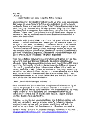 Parte XXI
SALMO 133
Interpretando o texto numa perspectiva Bíblico-Teológico
No primeiro número de Fides Reformata apresentei um artigo sobre a necessidade
da pregação do Antigo Testamento.1 Essa apresentação se deu como fruto da
constatação de que se prega muito pouco o Antigo Testamento em nossas igrejas,
e que, quando se prega, com raras exceções, usa-se o texto como um pretexto.
No artigo defendi a necessidade de uma abordagem mais eficiente da teologia
bíblica do Antigo e Novo Testamentos como uma só disciplina que não deve ser
quebrada em diversas subdisciplinas autônomas. Esta teologia deve refletir o
caráter da unidade bíblica.
No presente artigo gostaria de expor de forma técnica, porém acessível, o texto do
Salmo 133, bastante conhecido pelo povo evangélico na sua forma, porém, com
um significado um pouco obscurecido por duas razões: a distância sócio-cultural
que nos separa do Antigo Testamento e o desconhecimento do próprio Antigo
Testamento com relação à teologia bíblica. Este artigo, portanto, se propõe a ser
uma aplicação prática do primeiro artigo, um exercício hermenêutico em um texto
que, numa primeira leitura, superficial, parece ser de simples interpretação, mas
que, no entanto, trouxe dificuldades a intérpretes do passado.
Ainda mais, este texto traz uma mensagem muito relevante para o povo de Deus
no momento atual, quando interpretado dentro do contexto bíblico-teológico
adequado. É parte da pressuposição deste autor que o texto do Salmo 133 (assim
como toda a Escritura) faz parte da revelação progressiva de Deus na história. A
interpretação e suas implicações contribuem com a teologia bíblica, e esta, por
sua vez, é refletida no texto. Portanto, perguntamos ao interpretar o texto em que
ele contribui para a teologia bíblica como um todo, e como ele reflete esta teologia.
Ainda mais, é parte de nossa pressuposição que estas relações do texto com a
teologia podem ser percebidas através da interpretação e aplicação do texto sem
forçar ou distorcer o seu significado original.
I. Erros Comuns na Interpretação do Salmo 133
Antes de expor o texto propriamente dito, exemplificaremos rapidamente alguns
erros de interpretação do mesmo. Dois destes erros são os mais comuns: a
pressa em aplicar o texto ao Novo Testamento, sem antes entende-lo à luz do seu
próprio contexto e o medo de aplicar o texto temendo cometer um "abuso
hermenêutico" como foi feito em abundância no passado. Seguem-se alguns
exemplos destes erros e alguns outros.
Agostinho, por exemplo, nas suas exposições do livro de Salmos, aplica o texto
"quão bom e agradável é viverem unidos os irmãos" a certas circunstâncias
neotestamentárias, como a união entre judeus e gentios e a união entre os
apóstolos e a comunidade cristã descrita em Atos 2. No entanto, seu principal
Reverendo Antony Steff Gilson de Oliveira Pastor da Igreja Presbiteriana de Nova Vida
teologiagratisparatodos@hotmail.com e www.teologiagratisparatodos.com.br
113
 