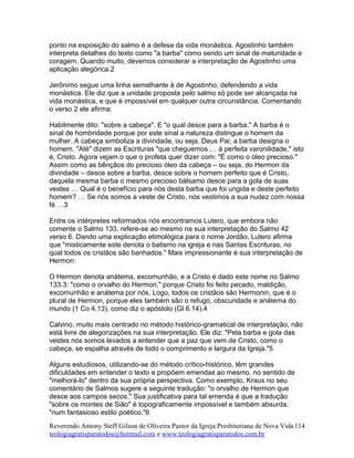 ponto na exposição do salmo é a defesa da vida monástica. Agostinho também
interpreta detalhes do texto como "a barba" como sendo um sinal de maturidade e
coragem. Quando muito, devemos considerar a interpretação de Agostinho uma
aplicação alegórica.2
Jerônimo segue uma linha semelhante à de Agostinho, defendendo a vida
monástica. Ele diz que a unidade proposta pelo salmo só pode ser alcançada na
vida monástica, e que é impossível em qualquer outra circunstância. Comentando
o verso 2 ele afirma:
Habilmente dito: "sobre a cabeça". E "o qual desce para a barba." A barba é o
sinal de hombridade porque por este sinal a natureza distingue o homem da
mulher. A cabeça simboliza a divindade, ou seja, Deus Pai; a barba designa o
homem. "Até" dizem as Escrituras "que cheguemos … à perfeita varonilidade," isto
é, Cristo. Agora vejam o que o profeta quer dizer com: "É como o óleo precioso."
Assim como as bênçãos do precioso óleo da cabeça – ou seja, do Hermon da
divindade – desce sobre a barba, desce sobre o homem perfeito que é Cristo,
daquela mesma barba o mesmo precioso bálsamo desce para a gola de suas
vestes … Qual é o benefício para nós desta barba que foi ungida e deste perfeito
homem? … Se nós somos a veste de Cristo, nós vestimos a sua nudez com nossa
fé …3
Entre os intérpretes reformados nós encontramos Lutero, que embora não
comente o Salmo 133, refere-se ao mesmo na sua interpretação do Salmo 42
verso 6. Dando uma explicação etimológica para o nome Jordão, Lutero afirma
que "misticamente este denota o batismo na igreja e nas Santas Escrituras, no
qual todos os cristãos são banhados." Mais impressionante é sua interpretação de
Hermon:
O Hermon denota anátema, excomunhão, e a Cristo é dado este nome no Salmo
133.3: "como o orvalho do Hermon," porque Cristo foi feito pecado, maldição,
excomunhão e anátema por nós. Logo, todos os cristãos são Hermonin, que é o
plural de Hermon, porque eles também são o refugo, obscuridade e anátema do
mundo (1 Co 4.13), como diz o apóstolo (Gl 6.14).4
Calvino, muito mais centrado no método histórico-gramatical de interpretação, não
está livre de alegorizações na sua interpretação. Ele diz: "Pela barba e gola das
vestes nós somos levados a entender que a paz que vem de Cristo, como o
cabeça, se espalha através de todo o comprimento e largura da Igreja."5
Alguns estudiosos, utilizando-se do método crítico-histórico, têm grandes
dificuldades em entender o texto e propõem emendas ao mesmo, no sentido de
"melhorá-lo" dentro da sua própria perspectiva. Como exemplo, Kraus no seu
comentário de Salmos sugere a seguinte tradução: "o orvalho de Hermon que
desce aos campos secos." Sua justificativa para tal emenda é que a tradução
"sobre os montes de Sião" é topograficamente impossível e também absurda,
"num fantasioso estilo poético."6
Reverendo Antony Steff Gilson de Oliveira Pastor da Igreja Presbiteriana de Nova Vida
teologiagratisparatodos@hotmail.com e www.teologiagratisparatodos.com.br
114
 