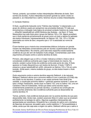 Vemos, portanto, que existem muitas interpretações diferentes do texto. Sem
sombra de dúvidas, muitos intérpretes trouxeram grande luz sobre o texto no
passado e, ao interpretarmos o salmo, faremos recurso a estas interpretações.
II. Contexto Histórico
O título, usualmente traduzido como "Cântico das Subidas," é relacionado a um
grupo de cânticos usado por peregrinos nas procissões festivais.7 É nele que
encontramos a indicação mais lógica do provável contexto histórico do nosso texto
— dÛiwñfd:l twèolA(aM×ah ryÛi$ (Cânticos das Subidas – de Davi). O Texto
Massorético traz este título para o grupo de Salmos 120 a 134. Alguns acreditam
que o título pertencia primeiramente ao grupo como um todo e depois foi aplicado
aos textos individuais. Interessantemente, os Salmos 122, 124, 131 e 133 são
associados ao nome de Davi, enquanto que o 127 é associado ao nome de
Salomão.
É bom lembrar que a maioria dos comentaristas bíblicos (inclusive um grande
número de intérpretes conservadores) põe em dúvida a autenticidade dos títulos
no Texto Massorético. No entanto, para este texto específico existe bastante
evidência de que ele vem de tradições muito antigas. Comentaristas usam dois
argumentos principais contra a autoria davídica do texto.
Primeiro, eles alegam que a LXX e o Codex Vaticanus omitem o título e isto é
considerado evidência suficiente para negar a historicidade do mesmo. No
entanto, existem outras fontes de evidência contra este ponto de vista. O título
aparece no Codex Alexandrinus e em textos de Qumran. O texto 11QPs13
preserva o grupo twèolA(aM×ah ryÛi$, colocando os Salmos 133 e 134 em outra
posição. Ainda assim, mesmo isolados do grupo, os dois textos trazem o título
completo.8
Outro argumento contra a autoria davídica segundo Delitzsch, é de natureza
filológica. Delitzsch afirma que o pronome relativo $ com o particípio (d"rïYe$) não
era usado na era davídica, e passou a ser usado somente mais tarde.9 Na
verdade, a construção pronome relativo + particípio aparece somente 7 vezes em
todo o Antigo Testamento, sendo duas no Salmo 133, uma no Salmo 135, uma em
Cantares e três em Eclesiastes. Ainda que estes outros escritos sejam
evidentemente posteriores ao período davídico, a ausência da construção em
outros escritos anteriores não é evidência suficiente para se desacreditar da
autoria davídica.10
Temos, portanto, mais evidência textual para crer na autoria davídica do que para
desacreditar dela. Ainda mais, existem possíveis Sitze im Leben que se encaixam
perfeitamente na teologia do salmo. Algumas sugestões interessantes são
apresentadas por estudiosos. Kirkpatrick faz a conexão do salmo com a tentativa
de Neemias de repovoar Jerusalém após o exílio babilônio.11 Tal possibilidade é
válida, ainda que não seja esta a origem do salmo. Delitzsch afirma que o salmo é
Reverendo Antony Steff Gilson de Oliveira Pastor da Igreja Presbiteriana de Nova Vida
teologiagratisparatodos@hotmail.com e www.teologiagratisparatodos.com.br
115
 